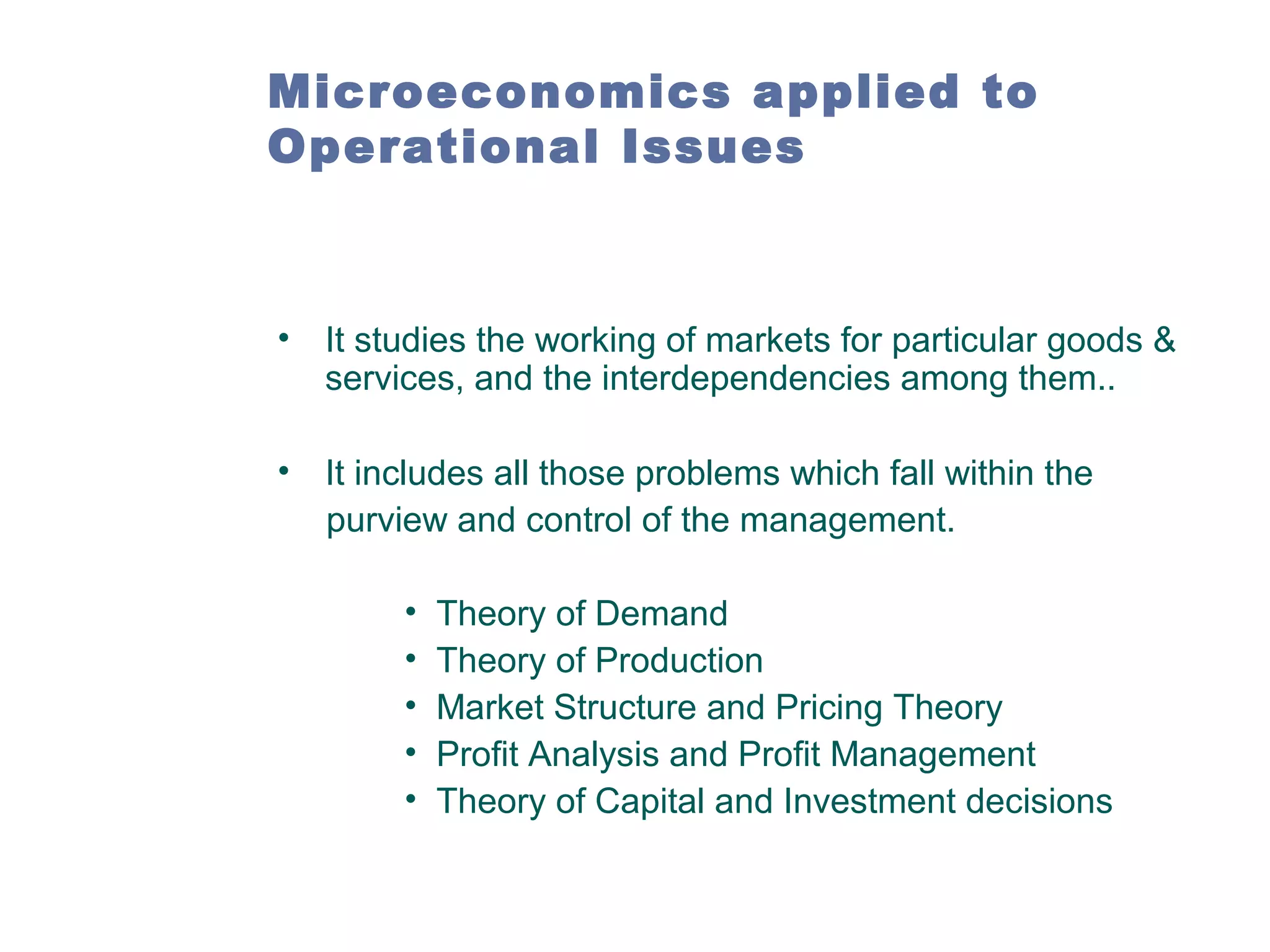 Microeconomics applied to
Operational Issues

•

It studies the working of markets for particular goods &
services, and the interdependencies among them..

•

It includes all those problems which fall within the
purview and control of the management.
•
•
•
•
•

Theory of Demand
Theory of Production
Market Structure and Pricing Theory
Profit Analysis and Profit Management
Theory of Capital and Investment decisions

 