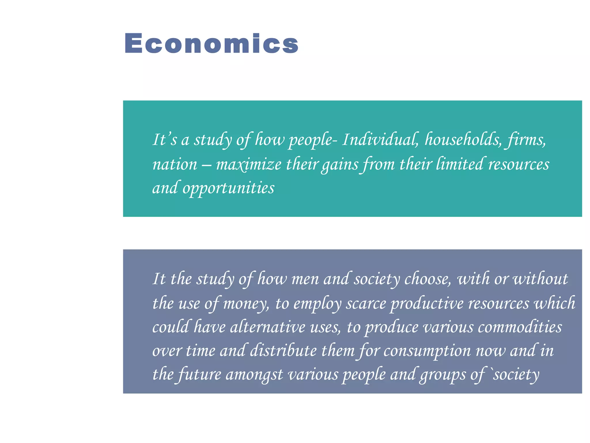 Economics

It’s a study of how people- Individual, households, firms,
nation – maximize their gains from their limited resources
and opportunities

It the study of how men and society choose, with or without
the use of money, to employ scarce productive resources which
could have alternative uses, to produce various commodities
over time and distribute them for consumption now and in
the future amongst various people and groups of `society

 