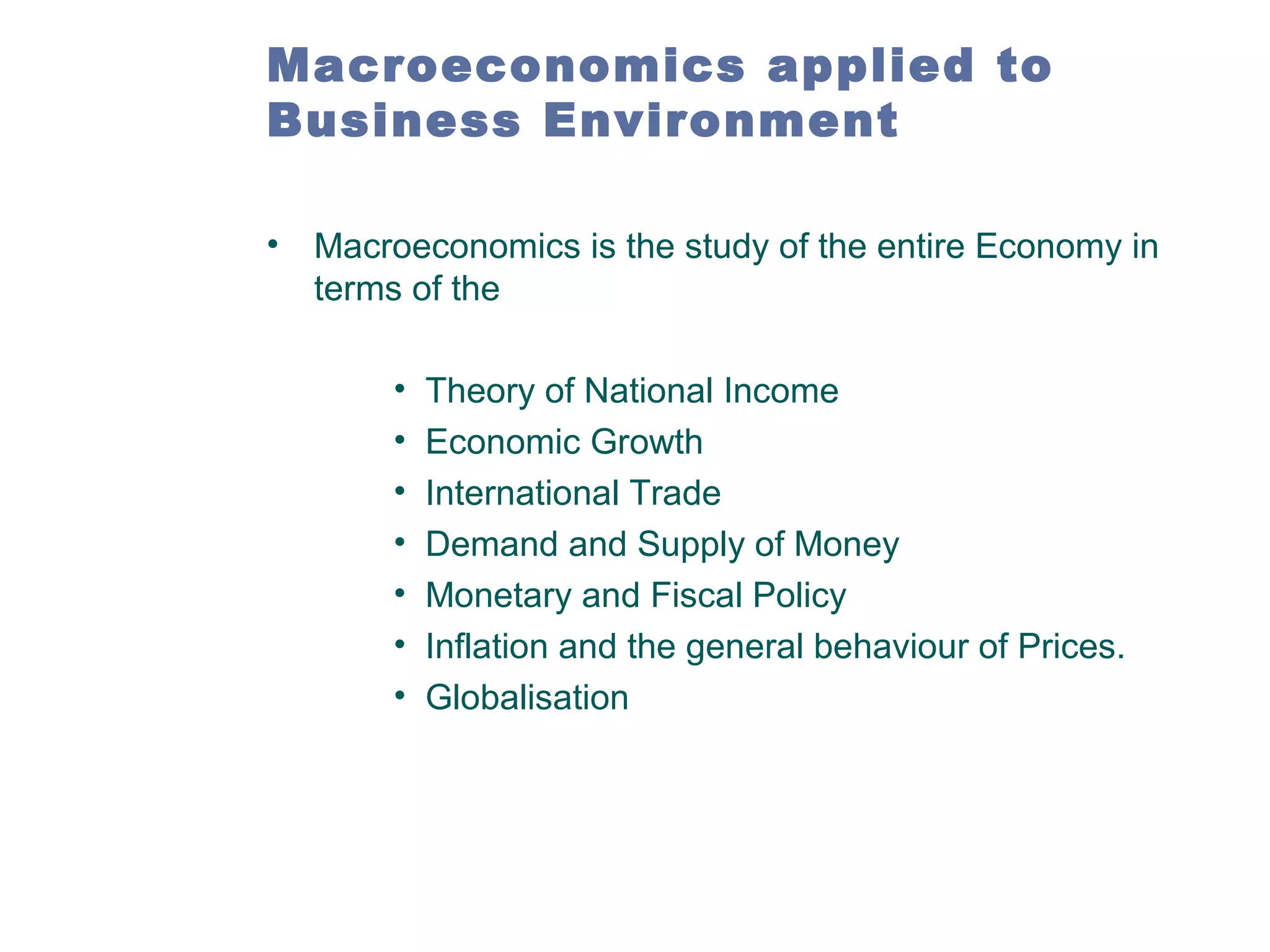 Macroeconomics applied to
Business Environment
• Macroeconomics is the study of the entire Economy in
terms of the
•
•
•
•
•
•
•

Theory of National Income
Economic Growth
International Trade
Demand and Supply of Money
Monetary and Fiscal Policy
Inflation and the general behaviour of Prices.
Globalisation

 