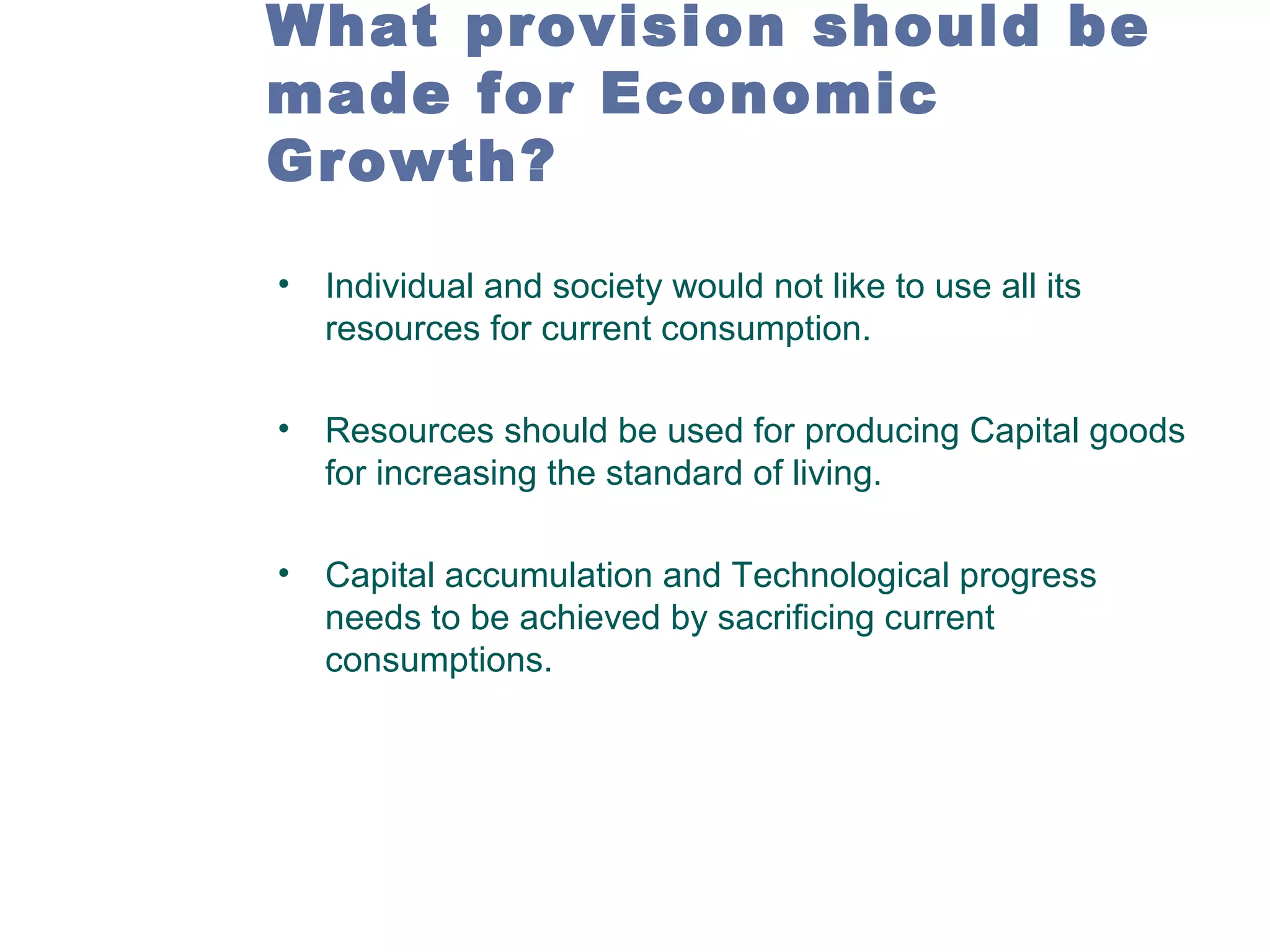 What provision should be
made for Economic
Growth?
•

Individual and society would not like to use all its
resources for current consumption.

•

Resources should be used for producing Capital goods
for increasing the standard of living.

•

Capital accumulation and Technological progress
needs to be achieved by sacrificing current
consumptions.

 