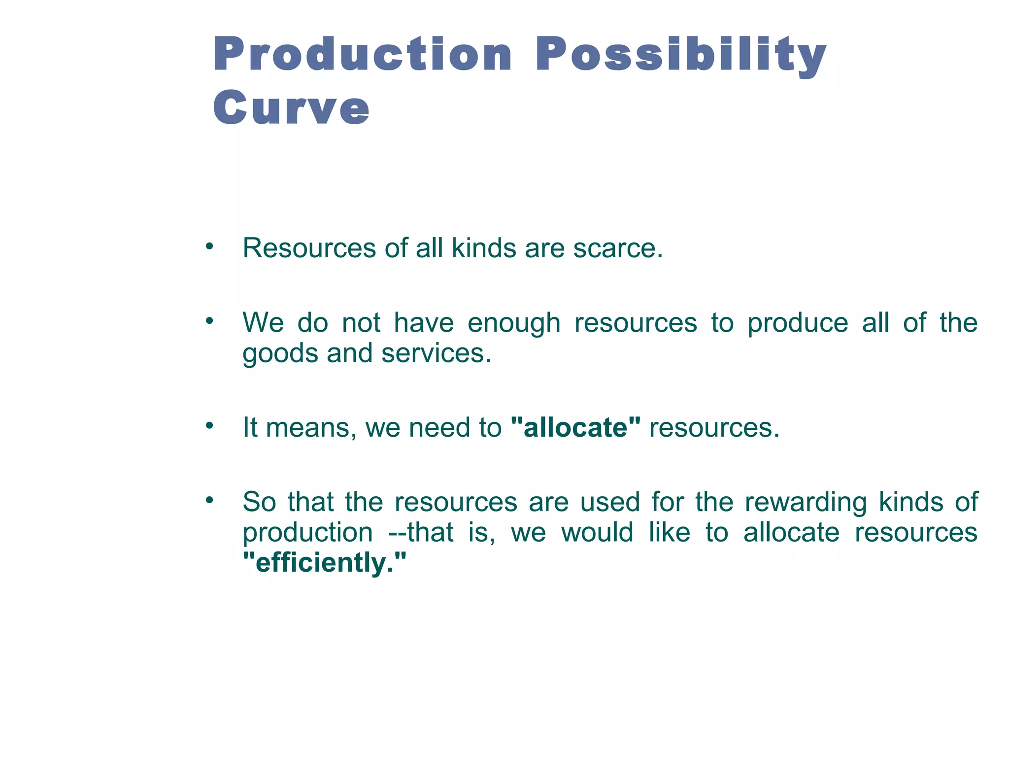 Production Possibility
Curve
•

Resources of all kinds are scarce.

•

We do not have enough resources to produce all of the
goods and services.

•

It means, we need to "allocate" resources.

•

So that the resources are used for the rewarding kinds of
production --that is, we would like to allocate resources
"efficiently."

 
