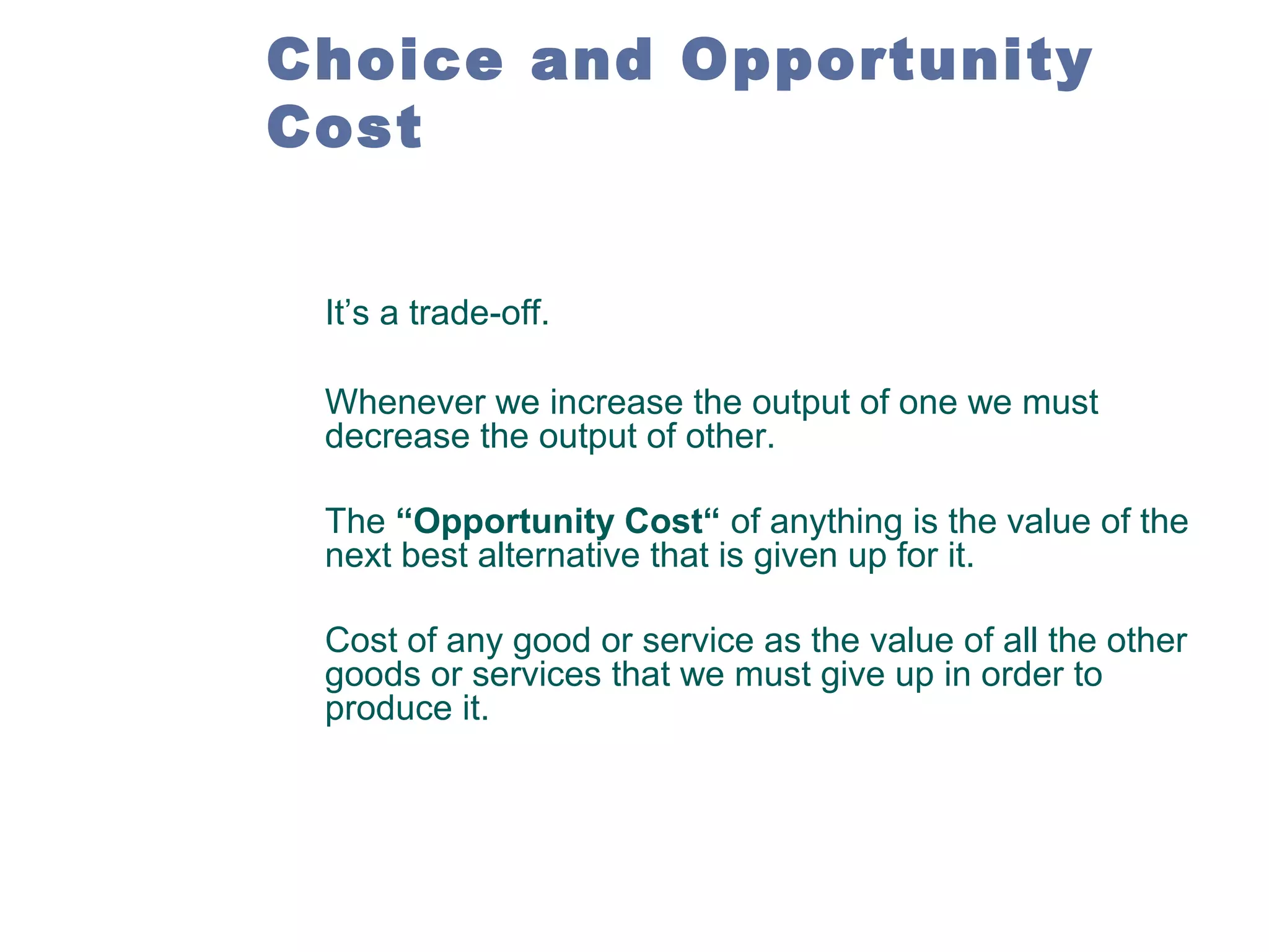 Choice and Opportunity
Cost
It’s a trade-off.
Whenever we increase the output of one we must
decrease the output of other.
The “Opportunity Cost“ of anything is the value of the
next best alternative that is given up for it.
Cost of any good or service as the value of all the other
goods or services that we must give up in order to
produce it.

 