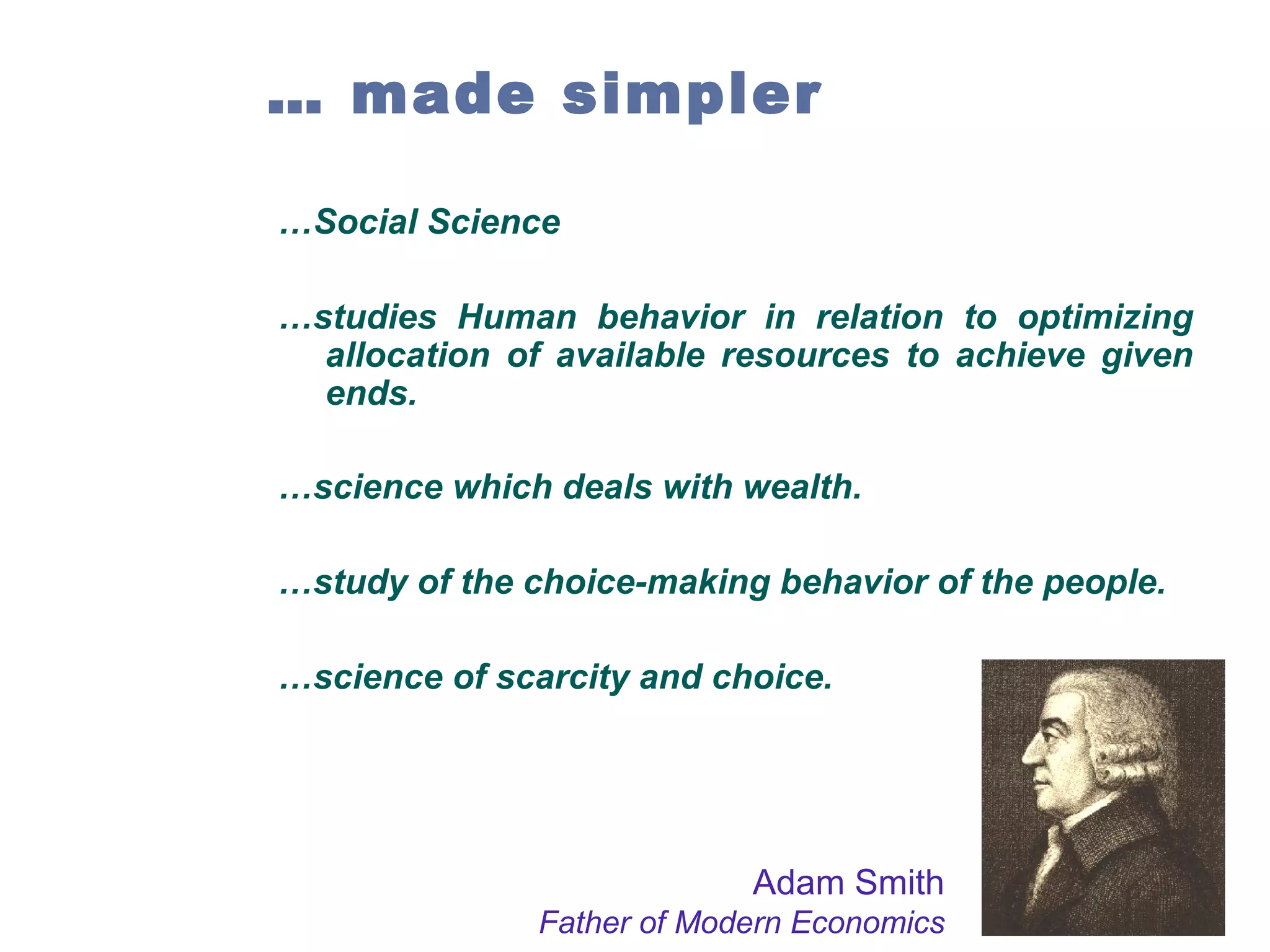 … made simpler
…Social Science
…studies Human behavior in relation to optimizing
allocation of available resources to achieve given
ends.
…science which deals with wealth.
…study of the choice-making behavior of the people.
…science of scarcity and choice.

Adam Smith
Father of Modern Economics

 