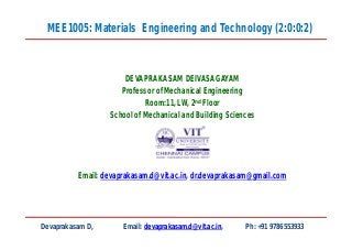 DEVAPRAKASAM DEIVASAGAYAM
Professor of Mechanical Engineering
Room:11, LW, 2nd Floor
School of Mechanical and Building Sciences
Email: devaprakasam.d@vit.ac.in, dr.devaprakasam@gmail.com
MEE1005: Materials Engineering and Technology (2:0:0:2)
Devaprakasam D, Email: devaprakasam.d@vit.ac.in, Ph: +91 9786553933
 