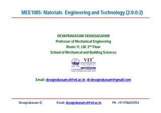 DEVAPRAKASAM DEIVASAGAYAM
Professor of Mechanical Engineering
Room:11, LW, 2nd Floor
School of Mechanical and Building Sciences
Email: devaprakasam.d@vit.ac.in, dr.devaprakasam@gmail.com
MEE1005: Materials Engineering and Technology (2:0:0:2)
Devaprakasam D, Email: devaprakasam.d@vit.ac.in, Ph: +91 9786553933
 
