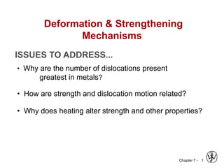 Chapter 7 - 1
ISSUES TO ADDRESS...
• Why are the number of dislocations present
greatest in metals?
• How are strength and dislocation motion related?
• Why does heating alter strength and other properties?
Deformation & Strengthening
Mechanisms
 