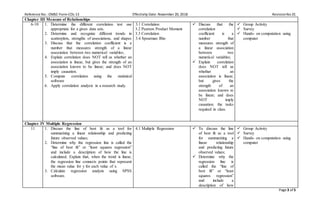 Reference No.: OMSC-Form-COL-13 Effectivity Date: November 20, 2018 RevisionNo.01
Page 3 of 5
Chapter III Measure of Relationships
6-10 1. Determine the different correlation test use
appropriate for a given data sets.
2. Determine and recognize different trends in
scatterplots, strengths of associations, and shapes
3. Discuss that the correlation coefficient is a
number that measures strength of a linear
association between two numerical variables;
4. Explain correlation does NOT tell us whether an
association is linear, but gives the strength of an
association known to be linear; and does NOT
imply causation.
5. Compute correlation using the statistical
software
6. Apply correlation analysis in a research study.
3.1 Correlation
3.2 Pearson Product Moment
3.3 Correlation
3.4 Spearman Rho
 Discuss that the
correlation
coefficient is a
number that
measures strength of
a linear association
between two
numerical variables;
 Explain correlation
does NOT tell us
whether an
association is linear,
but gives the
strength of an
association known to
be linear; and does
NOT imply
causation. the tasks
required in class.
 Group Activity
 Survey
 Hands- on computation using
computer
Chapter IV Multiple Regression
11 1. Discuss the line of best fit as a tool for
summarizing a linear relationship and predicting
future observed values;
2. Determine why the regression line is called the
“line of best fit” or “least squares regression”
and include a description of how the line is
calculated; Explain that, when the trend is linear,
the regression line connects points that represent
the mean value for y for each value of x.
3. Calculate regression analysis using SPSS
software.
4.1 Multiple Regression  To discuss the line
of best fit as a tool
for summarizing a
linear relationship
and predicting future
observed values;
 Determine why the
regression line is
called the “line of
best fit” or “least
squares regression”
and include a
description of how
 Group Activity
 Survey
 Hands- on computation using
computer
 