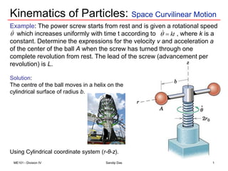 Kinematics of Particles: Space Curvilinear Motion
ME101 - Division IV Sandip Das
Example: The power screw starts from rest and is given a rotational speed
which increases uniformly with time t according to , where k is a
constant. Determine the expressions for the velocity v and acceleration a
of the center of the ball A when the screw has turned through one
complete revolution from rest. The lead of the screw (advancement per
revolution) is L.
Solution:
The centre of the ball moves in a helix on the
cylindrical surface of radius b.
Using Cylindrical coordinate system (r-θ-z).
1
 kt



 