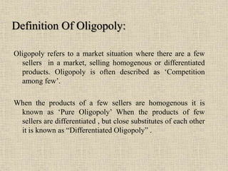 Oligopoly refers to a market situation where there are a few
sellers in a market, selling homogenous or differentiated
products. Oligopoly is often described as ‘Competition
among few’.
When the products of a few sellers are homogenous it is
known as ‘Pure Oligopoly’ When the products of few
sellers are differentiated , but close substitutes of each other
it is known as “Differentiated Oligopoly” .
Definition Of Oligopoly:
 