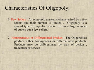 1. Few Sellers : An oligopoly market is characterized by a few
sellers and their number is limited . Oligopoly is a
special type of imperfect market. It has a large number
of buyers but a few sellers.
2. Homogeneous or Differentiated Product : The Oligopolists
produce either homogenous or differentiated products.
Products may be differentiated by way of design ,
trademark or service
Characteristics Of Oligopoly:
 