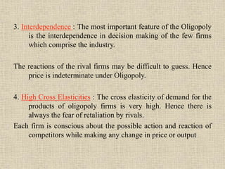 3. Interdependence : The most important feature of the Oligopoly
is the interdependence in decision making of the few firms
which comprise the industry.
The reactions of the rival firms may be difficult to guess. Hence
price is indeterminate under Oligopoly.
4. High Cross Elasticities : The cross elasticity of demand for the
products of oligopoly firms is very high. Hence there is
always the fear of retaliation by rivals.
Each firm is conscious about the possible action and reaction of
competitors while making any change in price or output
 