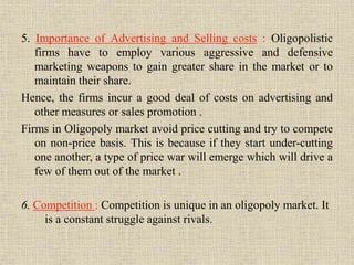 5. Importance of Advertising and Selling costs : Oligopolistic
firms have to employ various aggressive and defensive
marketing weapons to gain greater share in the market or to
maintain their share.
Hence, the firms incur a good deal of costs on advertising and
other measures or sales promotion .
Firms in Oligopoly market avoid price cutting and try to compete
on non-price basis. This is because if they start under-cutting
one another, a type of price war will emerge which will drive a
few of them out of the market .
6. Competition : Competition is unique in an oligopoly market. It
is a constant struggle against rivals.
 