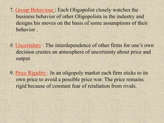 7. Group Behaviour : Each Oligopolist closely watches the
business behavior of other Oligopolists in the industry and
designs his moves on the basis of some assumptions of their
behavior .
8. Uncertainty : The interdependence of other firms for one’s own
decision creates an atmosphere of uncertainty about price and
output
9. Price Rigidity : In an oligopoly market each firm sticks to its
own price to avoid a possible price war. The price remains
rigid because of constant fear of retaliation from rivals.
 