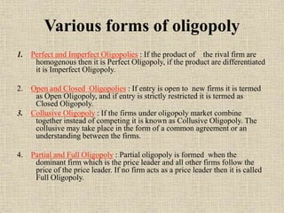 Various forms of oligopoly
1. Perfect and Imperfect Oligopolies : If the product of the rival firm are
homogenous then it is Perfect Oligopoly, if the product are differentiated
it is Imperfect Oligopoly.
2. Open and Closed Oligopolies : If entry is open to new firms it is termed
as Open Oligopoly, and if entry is strictly restricted it is termed as
Closed Oligopoly.
3. Collusive Oligopoly : If the firms under oligopoly market combine
together instead of competing it is known as Collusive Oligopoly. The
collusive may take place in the form of a common agreement or an
understanding between the firms.
4. Partial and Full Oligopoly : Partial oligopoly is formed when the
dominant firm which is the price leader and all other firms follow the
price of the price leader. If no firm acts as a price leader then it is called
Full Oligopoly.
 
