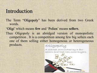 The Term “Oligopoly” has been derived from two Greek
words.
‘Oligi’ which means few and ‘Polien’ means sellers.
Thus Oligopoly is an abridged version of monopolistic
competition . It is a competition among few big sellers each
one of them selling either homogenous or heterogeneous
products.
Introduction
 