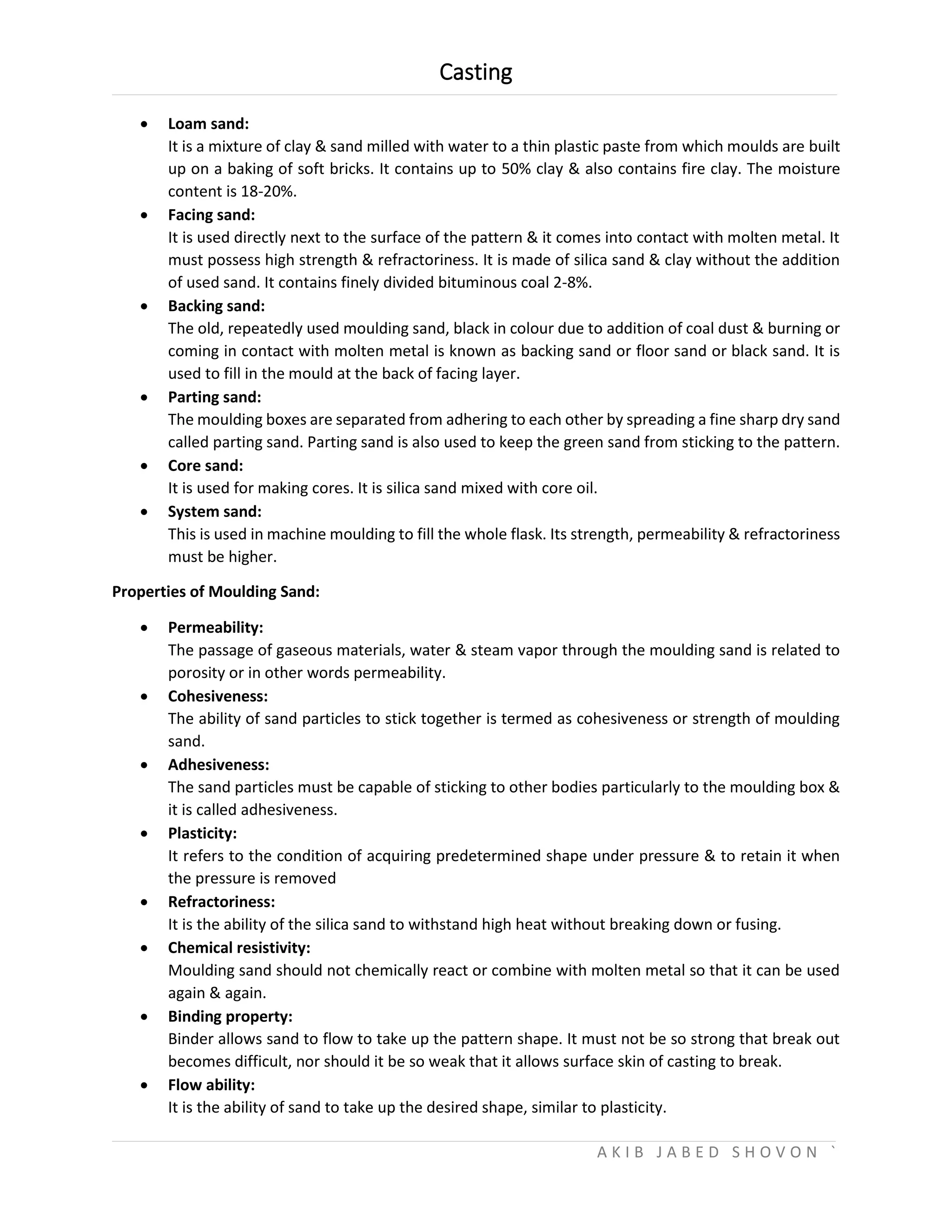 Casting
A K I B J A B E D S H O V O N `
 Loam sand:
It is a mixture of clay & sand milled with water to a thin plastic paste from which moulds are built
up on a baking of soft bricks. It contains up to 50% clay & also contains fire clay. The moisture
content is 18-20%.
 Facing sand:
It is used directly next to the surface of the pattern & it comes into contact with molten metal. It
must possess high strength & refractoriness. It is made of silica sand & clay without the addition
of used sand. It contains finely divided bituminous coal 2-8%.
 Backing sand:
The old, repeatedly used moulding sand, black in colour due to addition of coal dust & burning or
coming in contact with molten metal is known as backing sand or floor sand or black sand. It is
used to fill in the mould at the back of facing layer.
 Parting sand:
The moulding boxes are separated from adhering to each other by spreading a fine sharp dry sand
called parting sand. Parting sand is also used to keep the green sand from sticking to the pattern.
 Core sand:
It is used for making cores. It is silica sand mixed with core oil.
 System sand:
This is used in machine moulding to fill the whole flask. Its strength, permeability & refractoriness
must be higher.
Properties of Moulding Sand:
 Permeability:
The passage of gaseous materials, water & steam vapor through the moulding sand is related to
porosity or in other words permeability.
 Cohesiveness:
The ability of sand particles to stick together is termed as cohesiveness or strength of moulding
sand.
 Adhesiveness:
The sand particles must be capable of sticking to other bodies particularly to the moulding box &
it is called adhesiveness.
 Plasticity:
It refers to the condition of acquiring predetermined shape under pressure & to retain it when
the pressure is removed
 Refractoriness:
It is the ability of the silica sand to withstand high heat without breaking down or fusing.
 Chemical resistivity:
Moulding sand should not chemically react or combine with molten metal so that it can be used
again & again.
 Binding property:
Binder allows sand to flow to take up the pattern shape. It must not be so strong that break out
becomes difficult, nor should it be so weak that it allows surface skin of casting to break.
 Flow ability:
It is the ability of sand to take up the desired shape, similar to plasticity.
 