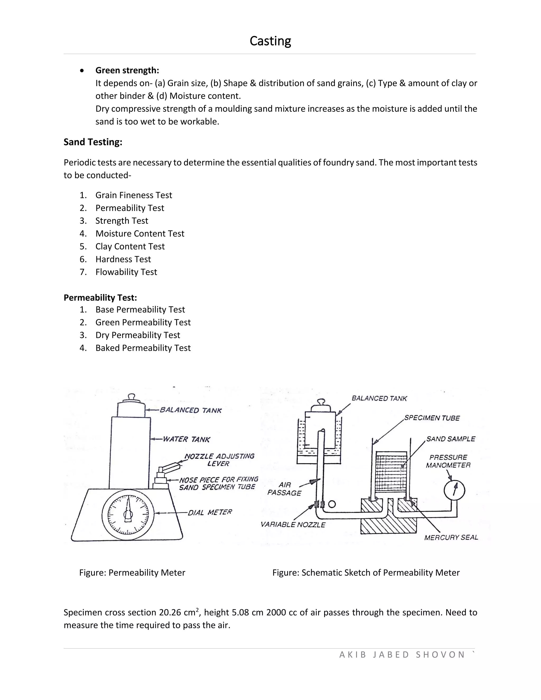 Casting
A K I B J A B E D S H O V O N `
 Green strength:
It depends on- (a) Grain size, (b) Shape & distribution of sand grains, (c) Type & amount of clay or
other binder & (d) Moisture content.
Dry compressive strength of a moulding sand mixture increases as the moisture is added until the
sand is too wet to be workable.
Sand Testing:
Periodic tests are necessary to determine the essential qualities of foundry sand. The most important tests
to be conducted-
1. Grain Fineness Test
2. Permeability Test
3. Strength Test
4. Moisture Content Test
5. Clay Content Test
6. Hardness Test
7. Flowability Test
Permeability Test:
1. Base Permeability Test
2. Green Permeability Test
3. Dry Permeability Test
4. Baked Permeability Test
Figure: Permeability Meter Figure: Schematic Sketch of Permeability Meter
Specimen cross section 20.26 cm2
, height 5.08 cm 2000 cc of air passes through the specimen. Need to
measure the time required to pass the air.
 