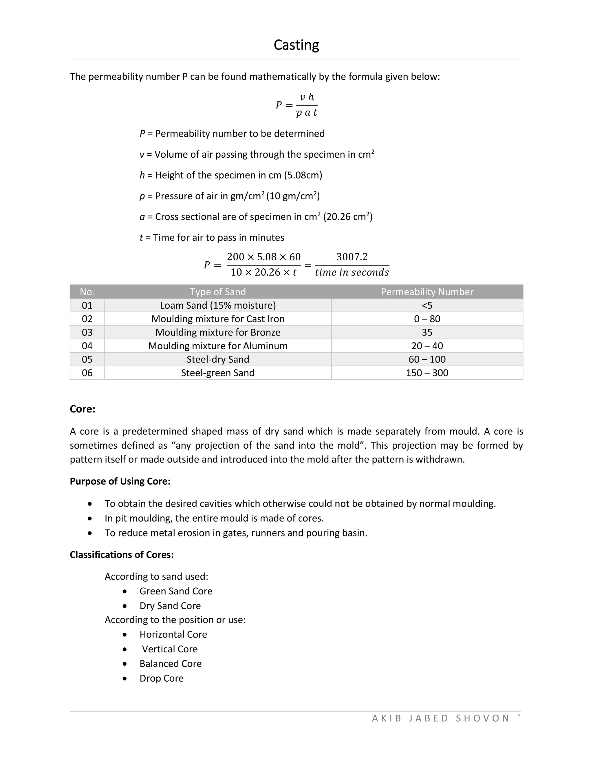Casting
A K I B J A B E D S H O V O N `
The permeability number P can be found mathematically by the formula given below:
𝑃 =
𝑣 ℎ
𝑝 𝑎 𝑡
P = Permeability number to be determined
v = Volume of air passing through the specimen in cm2
h = Height of the specimen in cm (5.08cm)
p = Pressure of air in gm/cm2
(10 gm/cm2
)
a = Cross sectional are of specimen in cm2
(20.26 cm2
)
t = Time for air to pass in minutes
𝑃 =
200 × 5.08 × 60
10 × 20.26 × 𝑡
=
3007.2
𝑡𝑖𝑚𝑒 𝑖𝑛 𝑠𝑒𝑐𝑜𝑛𝑑𝑠
No. Type of Sand Permeability Number
01 Loam Sand (15% moisture) <5
02 Moulding mixture for Cast Iron 0 – 80
03 Moulding mixture for Bronze 35
04 Moulding mixture for Aluminum 20 – 40
05 Steel-dry Sand 60 – 100
06 Steel-green Sand 150 – 300
Core:
A core is a predetermined shaped mass of dry sand which is made separately from mould. A core is
sometimes defined as “any projection of the sand into the mold”. This projection may be formed by
pattern itself or made outside and introduced into the mold after the pattern is withdrawn.
Purpose of Using Core:
 To obtain the desired cavities which otherwise could not be obtained by normal moulding.
 In pit moulding, the entire mould is made of cores.
 To reduce metal erosion in gates, runners and pouring basin.
Classifications of Cores:
According to sand used:
 Green Sand Core
 Dry Sand Core
According to the position or use:
 Horizontal Core
 Vertical Core
 Balanced Core
 Drop Core
 