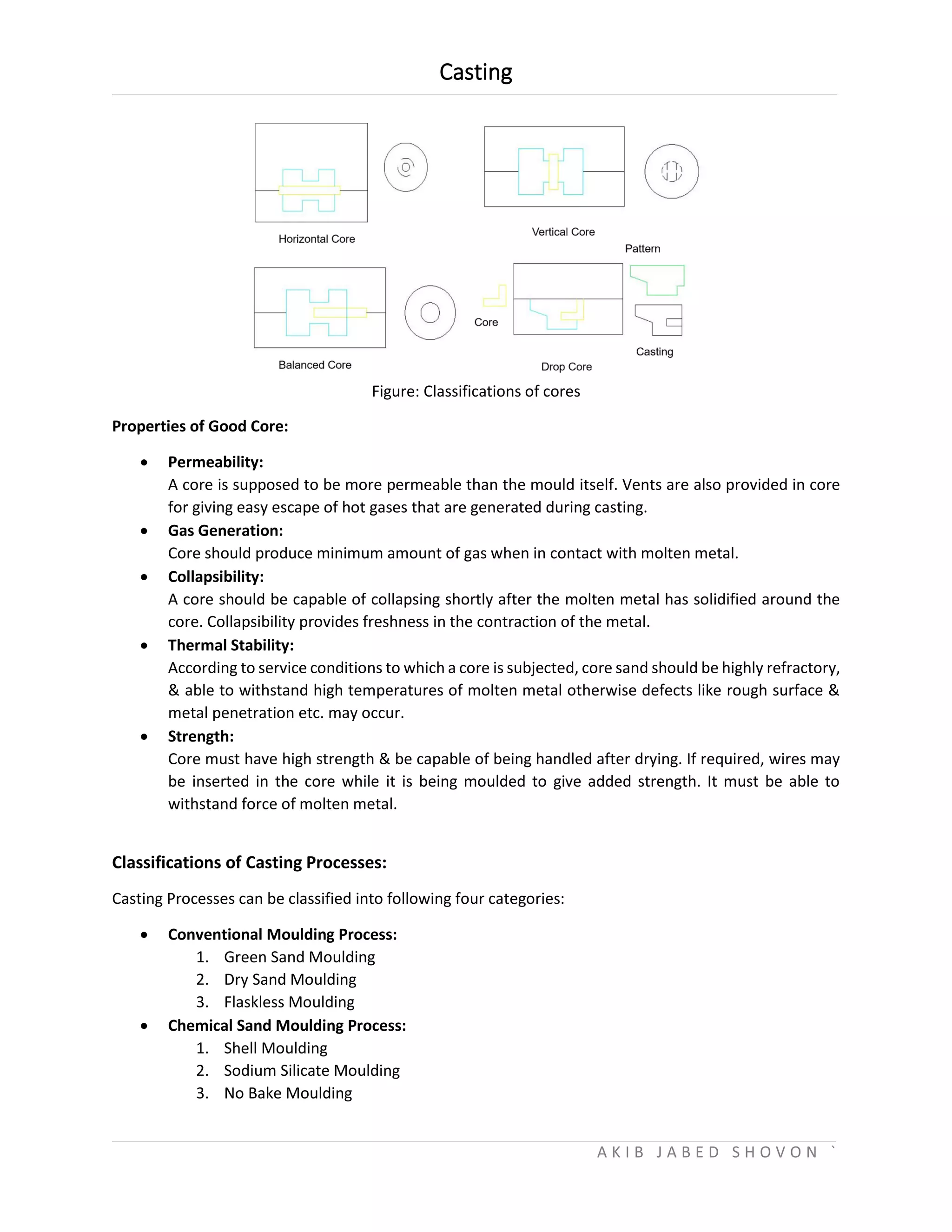 Casting
A K I B J A B E D S H O V O N `
Figure: Classifications of cores
Properties of Good Core:
 Permeability:
A core is supposed to be more permeable than the mould itself. Vents are also provided in core
for giving easy escape of hot gases that are generated during casting.
 Gas Generation:
Core should produce minimum amount of gas when in contact with molten metal.
 Collapsibility:
A core should be capable of collapsing shortly after the molten metal has solidified around the
core. Collapsibility provides freshness in the contraction of the metal.
 Thermal Stability:
According to service conditions to which a core is subjected, core sand should be highly refractory,
& able to withstand high temperatures of molten metal otherwise defects like rough surface &
metal penetration etc. may occur.
 Strength:
Core must have high strength & be capable of being handled after drying. If required, wires may
be inserted in the core while it is being moulded to give added strength. It must be able to
withstand force of molten metal.
Classifications of Casting Processes:
Casting Processes can be classified into following four categories:
 Conventional Moulding Process:
1. Green Sand Moulding
2. Dry Sand Moulding
3. Flaskless Moulding
 Chemical Sand Moulding Process:
1. Shell Moulding
2. Sodium Silicate Moulding
3. No Bake Moulding
 