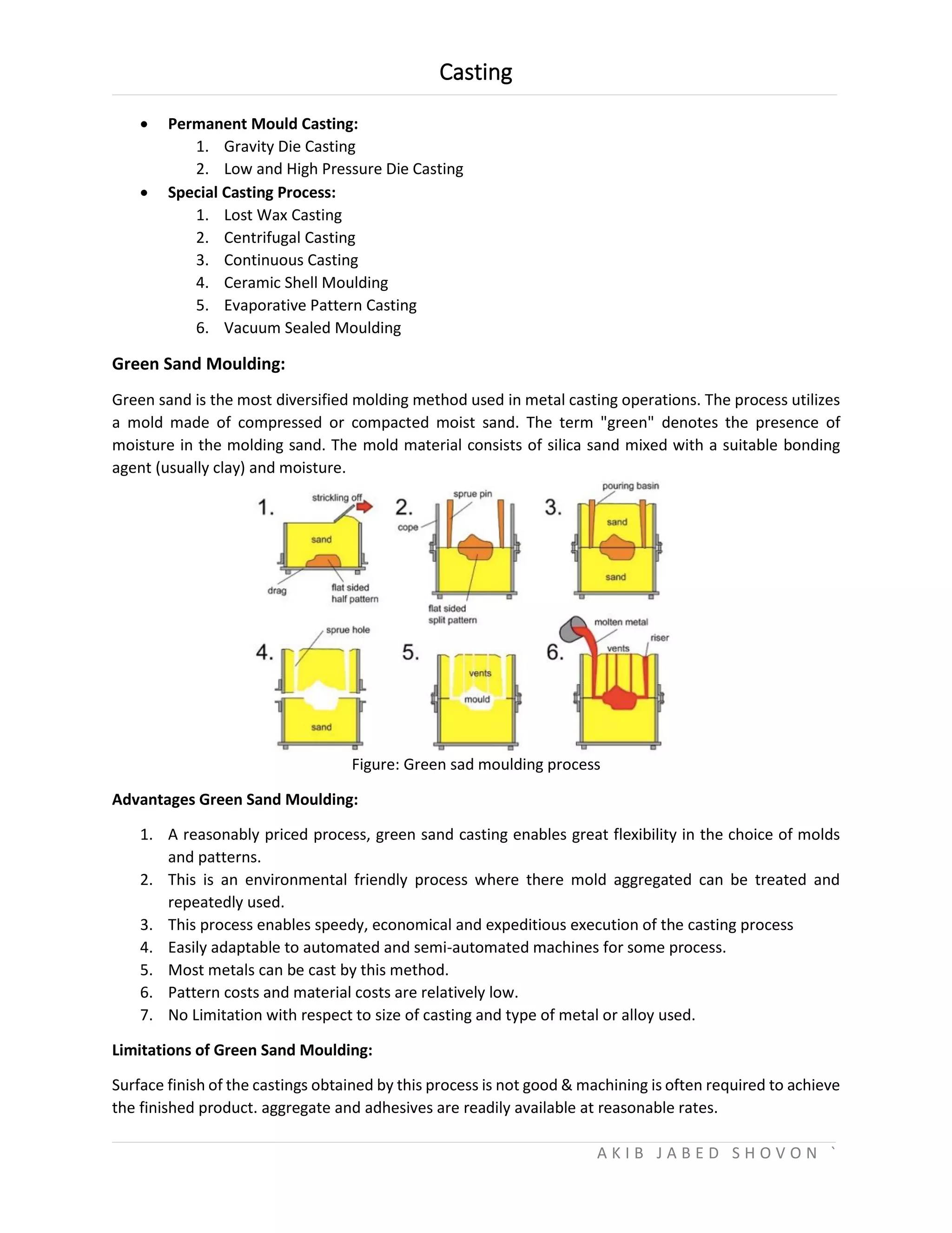 Casting
A K I B J A B E D S H O V O N `
 Permanent Mould Casting:
1. Gravity Die Casting
2. Low and High Pressure Die Casting
 Special Casting Process:
1. Lost Wax Casting
2. Centrifugal Casting
3. Continuous Casting
4. Ceramic Shell Moulding
5. Evaporative Pattern Casting
6. Vacuum Sealed Moulding
Green Sand Moulding:
Green sand is the most diversified molding method used in metal casting operations. The process utilizes
a mold made of compressed or compacted moist sand. The term "green" denotes the presence of
moisture in the molding sand. The mold material consists of silica sand mixed with a suitable bonding
agent (usually clay) and moisture.
Figure: Green sad moulding process
Advantages Green Sand Moulding:
1. A reasonably priced process, green sand casting enables great flexibility in the choice of molds
and patterns.
2. This is an environmental friendly process where there mold aggregated can be treated and
repeatedly used.
3. This process enables speedy, economical and expeditious execution of the casting process
4. Easily adaptable to automated and semi-automated machines for some process.
5. Most metals can be cast by this method.
6. Pattern costs and material costs are relatively low.
7. No Limitation with respect to size of casting and type of metal or alloy used.
Limitations of Green Sand Moulding:
Surface finish of the castings obtained by this process is not good & machining is often required to achieve
the finished product. aggregate and adhesives are readily available at reasonable rates.
 