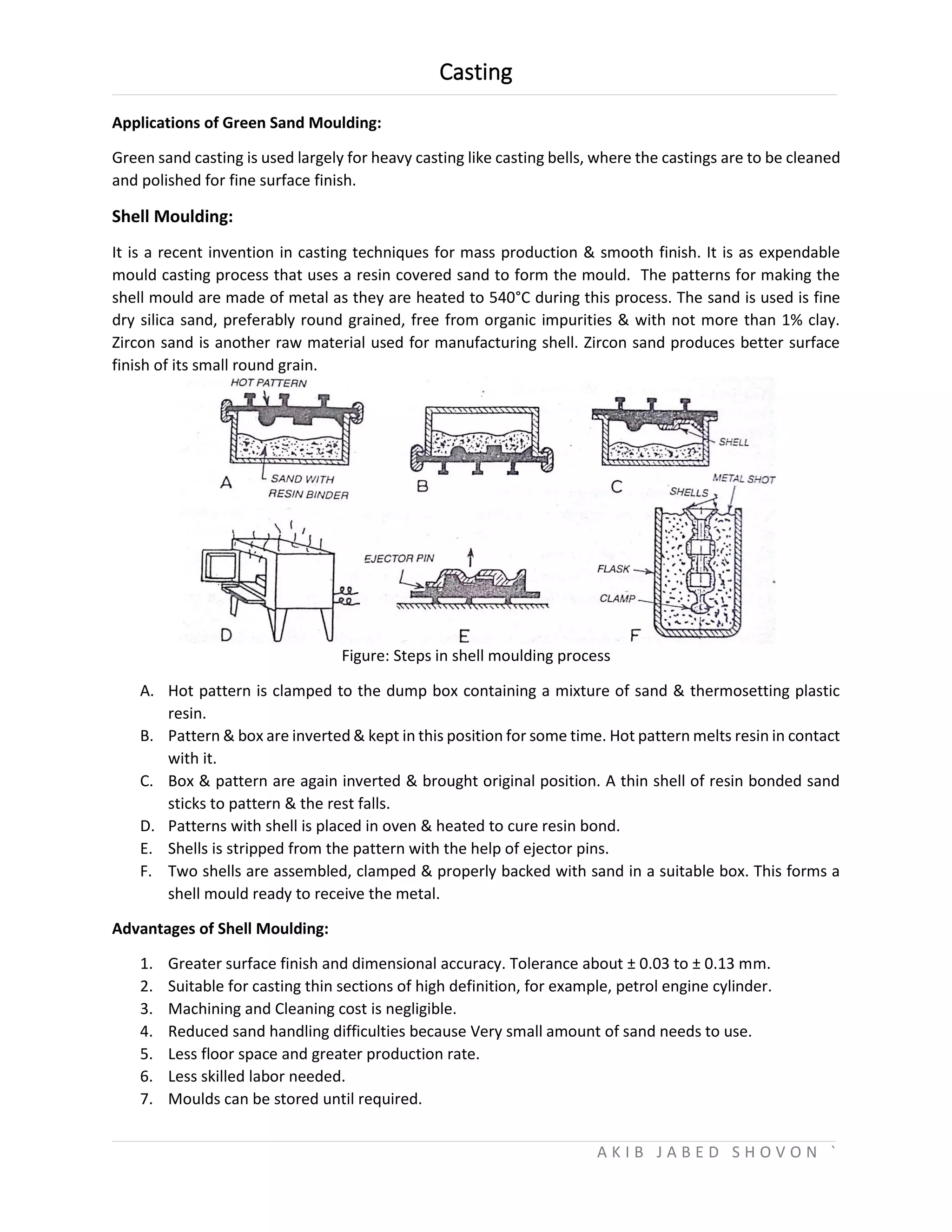 Casting
A K I B J A B E D S H O V O N `
Applications of Green Sand Moulding:
Green sand casting is used largely for heavy casting like casting bells, where the castings are to be cleaned
and polished for fine surface finish.
Shell Moulding:
It is a recent invention in casting techniques for mass production & smooth finish. It is as expendable
mould casting process that uses a resin covered sand to form the mould. The patterns for making the
shell mould are made of metal as they are heated to 540°C during this process. The sand is used is fine
dry silica sand, preferably round grained, free from organic impurities & with not more than 1% clay.
Zircon sand is another raw material used for manufacturing shell. Zircon sand produces better surface
finish of its small round grain.
Figure: Steps in shell moulding process
A. Hot pattern is clamped to the dump box containing a mixture of sand & thermosetting plastic
resin.
B. Pattern & box are inverted & kept in this position for some time. Hot pattern melts resin in contact
with it.
C. Box & pattern are again inverted & brought original position. A thin shell of resin bonded sand
sticks to pattern & the rest falls.
D. Patterns with shell is placed in oven & heated to cure resin bond.
E. Shells is stripped from the pattern with the help of ejector pins.
F. Two shells are assembled, clamped & properly backed with sand in a suitable box. This forms a
shell mould ready to receive the metal.
Advantages of Shell Moulding:
1. Greater surface finish and dimensional accuracy. Tolerance about ± 0.03 to ± 0.13 mm.
2. Suitable for casting thin sections of high definition, for example, petrol engine cylinder.
3. Machining and Cleaning cost is negligible.
4. Reduced sand handling difficulties because Very small amount of sand needs to use.
5. Less floor space and greater production rate.
6. Less skilled labor needed.
7. Moulds can be stored until required.
 