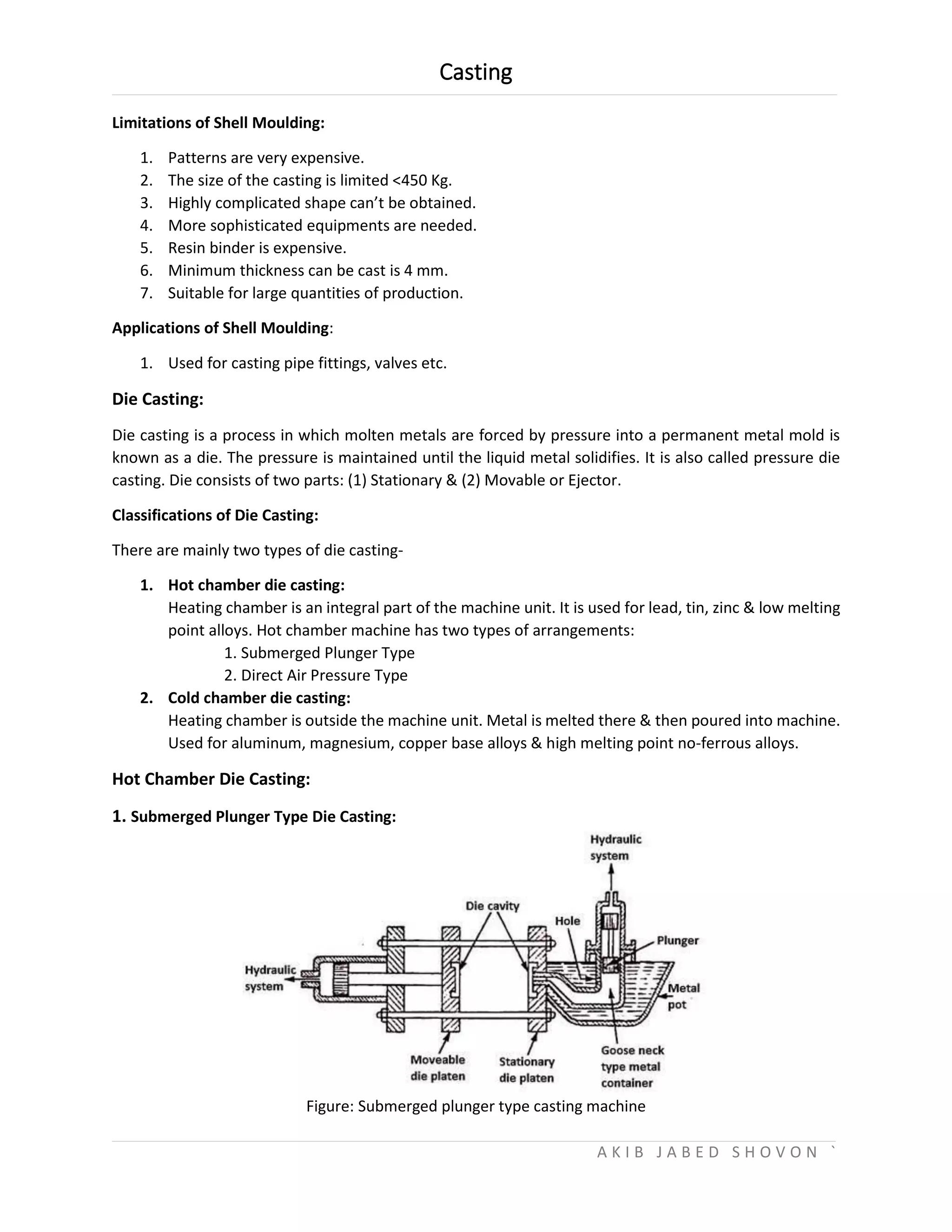 Casting
A K I B J A B E D S H O V O N `
Limitations of Shell Moulding:
1. Patterns are very expensive.
2. The size of the casting is limited <450 Kg.
3. Highly complicated shape can’t be obtained.
4. More sophisticated equipments are needed.
5. Resin binder is expensive.
6. Minimum thickness can be cast is 4 mm.
7. Suitable for large quantities of production.
Applications of Shell Moulding:
1. Used for casting pipe fittings, valves etc.
Die Casting:
Die casting is a process in which molten metals are forced by pressure into a permanent metal mold is
known as a die. The pressure is maintained until the liquid metal solidifies. It is also called pressure die
casting. Die consists of two parts: (1) Stationary & (2) Movable or Ejector.
Classifications of Die Casting:
There are mainly two types of die casting-
1. Hot chamber die casting:
Heating chamber is an integral part of the machine unit. It is used for lead, tin, zinc & low melting
point alloys. Hot chamber machine has two types of arrangements:
1. Submerged Plunger Type
2. Direct Air Pressure Type
2. Cold chamber die casting:
Heating chamber is outside the machine unit. Metal is melted there & then poured into machine.
Used for aluminum, magnesium, copper base alloys & high melting point no-ferrous alloys.
Hot Chamber Die Casting:
1. Submerged Plunger Type Die Casting:
Figure: Submerged plunger type casting machine
 