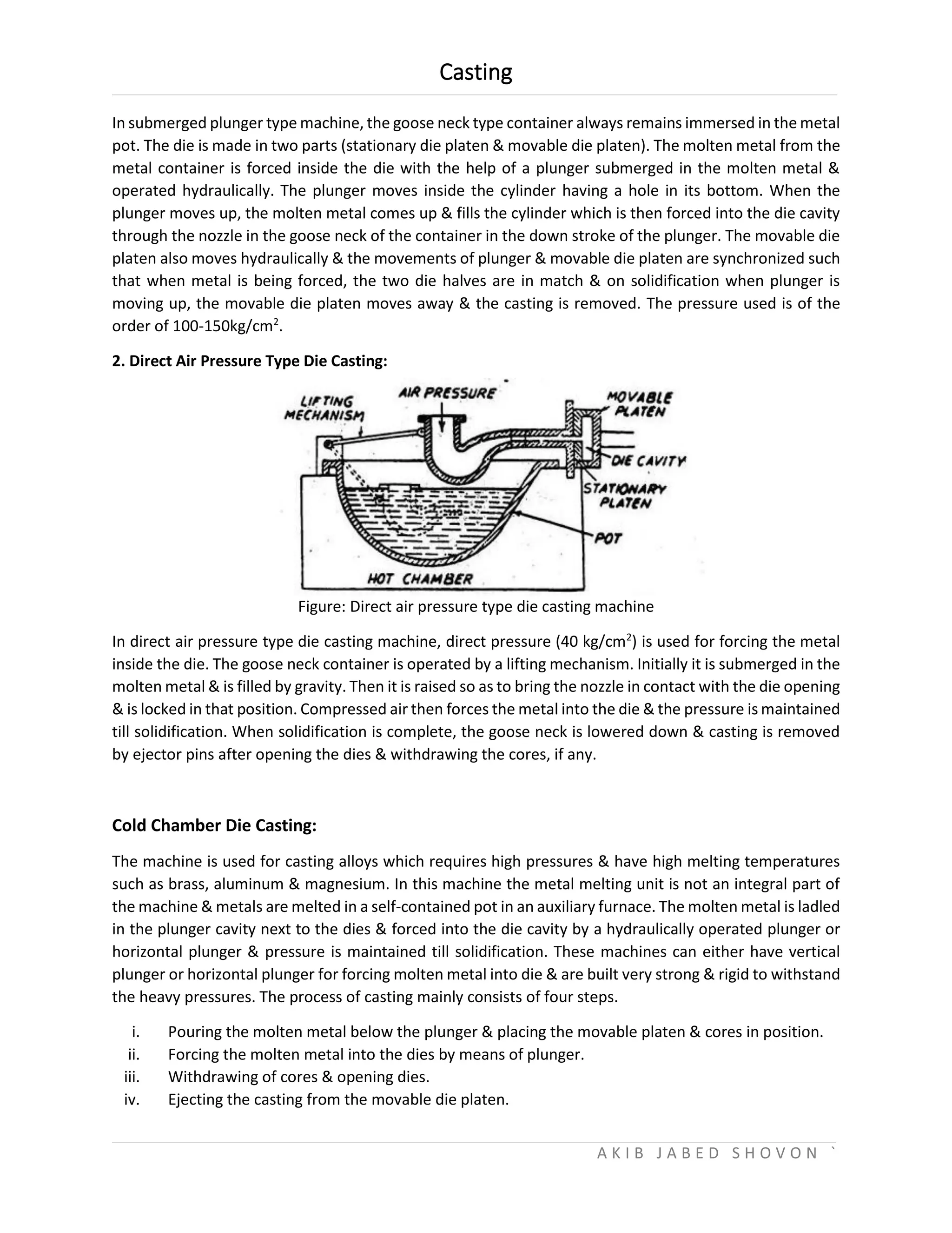 Casting
A K I B J A B E D S H O V O N `
In submerged plunger type machine, the goose neck type container always remains immersed in the metal
pot. The die is made in two parts (stationary die platen & movable die platen). The molten metal from the
metal container is forced inside the die with the help of a plunger submerged in the molten metal &
operated hydraulically. The plunger moves inside the cylinder having a hole in its bottom. When the
plunger moves up, the molten metal comes up & fills the cylinder which is then forced into the die cavity
through the nozzle in the goose neck of the container in the down stroke of the plunger. The movable die
platen also moves hydraulically & the movements of plunger & movable die platen are synchronized such
that when metal is being forced, the two die halves are in match & on solidification when plunger is
moving up, the movable die platen moves away & the casting is removed. The pressure used is of the
order of 100-150kg/cm2
.
2. Direct Air Pressure Type Die Casting:
Figure: Direct air pressure type die casting machine
In direct air pressure type die casting machine, direct pressure (40 kg/cm2
) is used for forcing the metal
inside the die. The goose neck container is operated by a lifting mechanism. Initially it is submerged in the
molten metal & is filled by gravity. Then it is raised so as to bring the nozzle in contact with the die opening
& is locked in that position. Compressed air then forces the metal into the die & the pressure is maintained
till solidification. When solidification is complete, the goose neck is lowered down & casting is removed
by ejector pins after opening the dies & withdrawing the cores, if any.
Cold Chamber Die Casting:
The machine is used for casting alloys which requires high pressures & have high melting temperatures
such as brass, aluminum & magnesium. In this machine the metal melting unit is not an integral part of
the machine & metals are melted in a self-contained pot in an auxiliary furnace. The molten metal is ladled
in the plunger cavity next to the dies & forced into the die cavity by a hydraulically operated plunger or
horizontal plunger & pressure is maintained till solidification. These machines can either have vertical
plunger or horizontal plunger for forcing molten metal into die & are built very strong & rigid to withstand
the heavy pressures. The process of casting mainly consists of four steps.
i. Pouring the molten metal below the plunger & placing the movable platen & cores in position.
ii. Forcing the molten metal into the dies by means of plunger.
iii. Withdrawing of cores & opening dies.
iv. Ejecting the casting from the movable die platen.
 