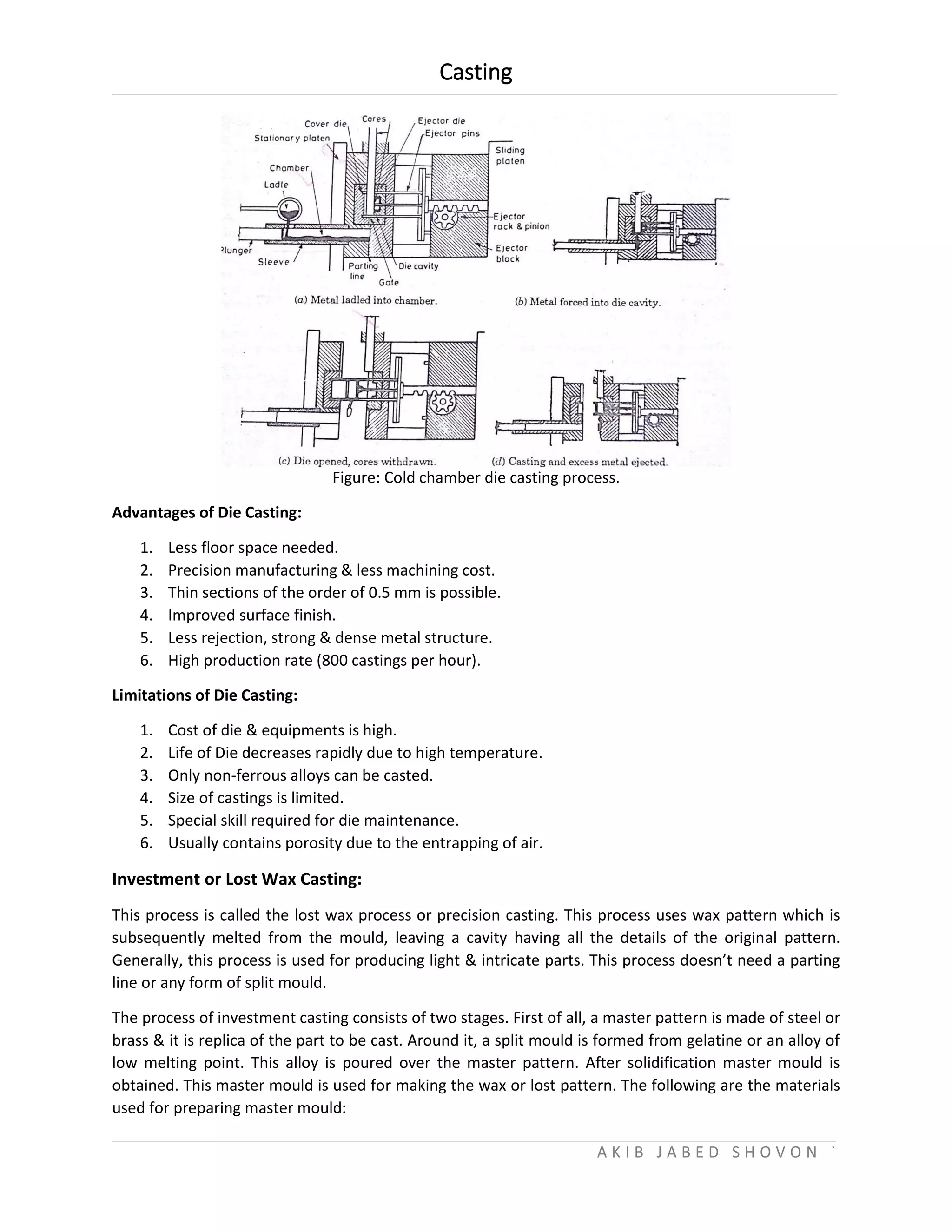 Casting
A K I B J A B E D S H O V O N `
Figure: Cold chamber die casting process.
Advantages of Die Casting:
1. Less floor space needed.
2. Precision manufacturing & less machining cost.
3. Thin sections of the order of 0.5 mm is possible.
4. Improved surface finish.
5. Less rejection, strong & dense metal structure.
6. High production rate (800 castings per hour).
Limitations of Die Casting:
1. Cost of die & equipments is high.
2. Life of Die decreases rapidly due to high temperature.
3. Only non-ferrous alloys can be casted.
4. Size of castings is limited.
5. Special skill required for die maintenance.
6. Usually contains porosity due to the entrapping of air.
Investment or Lost Wax Casting:
This process is called the lost wax process or precision casting. This process uses wax pattern which is
subsequently melted from the mould, leaving a cavity having all the details of the original pattern.
Generally, this process is used for producing light & intricate parts. This process doesn’t need a parting
line or any form of split mould.
The process of investment casting consists of two stages. First of all, a master pattern is made of steel or
brass & it is replica of the part to be cast. Around it, a split mould is formed from gelatine or an alloy of
low melting point. This alloy is poured over the master pattern. After solidification master mould is
obtained. This master mould is used for making the wax or lost pattern. The following are the materials
used for preparing master mould:
 