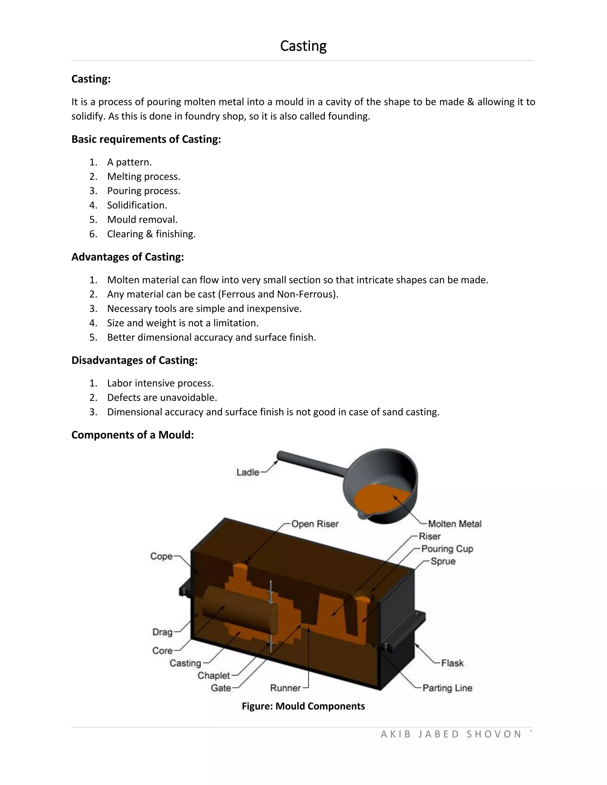 Casting
A K I B J A B E D S H O V O N `
Casting:
It is a process of pouring molten metal into a mould in a cavity of the shape to be made & allowing it to
solidify. As this is done in foundry shop, so it is also called founding.
Basic requirements of Casting:
1. A pattern.
2. Melting process.
3. Pouring process.
4. Solidification.
5. Mould removal.
6. Clearing & finishing.
Advantages of Casting:
1. Molten material can flow into very small section so that intricate shapes can be made.
2. Any material can be cast (Ferrous and Non-Ferrous).
3. Necessary tools are simple and inexpensive.
4. Size and weight is not a limitation.
5. Better dimensional accuracy and surface finish.
Disadvantages of Casting:
1. Labor intensive process.
2. Defects are unavoidable.
3. Dimensional accuracy and surface finish is not good in case of sand casting.
Components of a Mould:
Figure: Mould Components
 