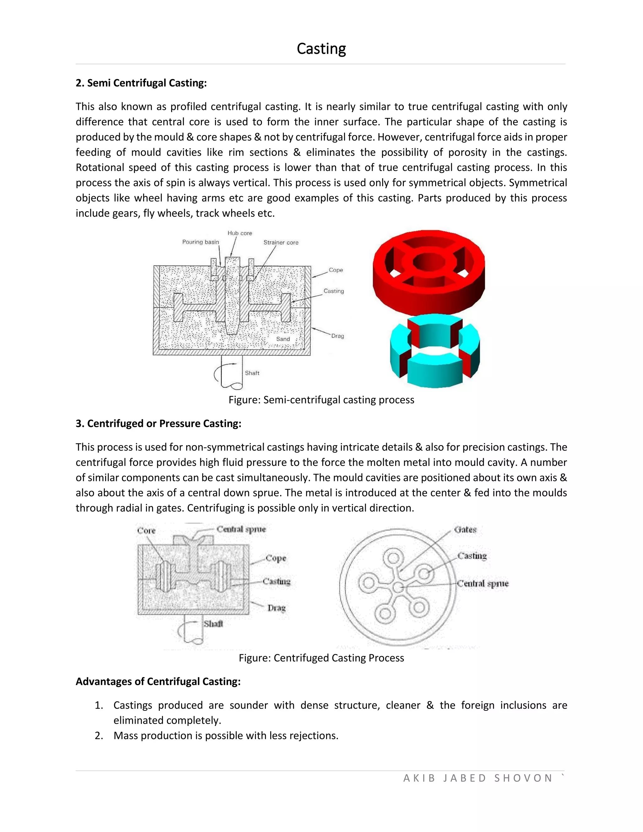 Casting
A K I B J A B E D S H O V O N `
2. Semi Centrifugal Casting:
This also known as profiled centrifugal casting. It is nearly similar to true centrifugal casting with only
difference that central core is used to form the inner surface. The particular shape of the casting is
produced by the mould & core shapes & not by centrifugal force. However, centrifugal force aids in proper
feeding of mould cavities like rim sections & eliminates the possibility of porosity in the castings.
Rotational speed of this casting process is lower than that of true centrifugal casting process. In this
process the axis of spin is always vertical. This process is used only for symmetrical objects. Symmetrical
objects like wheel having arms etc are good examples of this casting. Parts produced by this process
include gears, fly wheels, track wheels etc.
Figure: Semi-centrifugal casting process
3. Centrifuged or Pressure Casting:
This process is used for non-symmetrical castings having intricate details & also for precision castings. The
centrifugal force provides high fluid pressure to the force the molten metal into mould cavity. A number
of similar components can be cast simultaneously. The mould cavities are positioned about its own axis &
also about the axis of a central down sprue. The metal is introduced at the center & fed into the moulds
through radial in gates. Centrifuging is possible only in vertical direction.
Figure: Centrifuged Casting Process
Advantages of Centrifugal Casting:
1. Castings produced are sounder with dense structure, cleaner & the foreign inclusions are
eliminated completely.
2. Mass production is possible with less rejections.
 