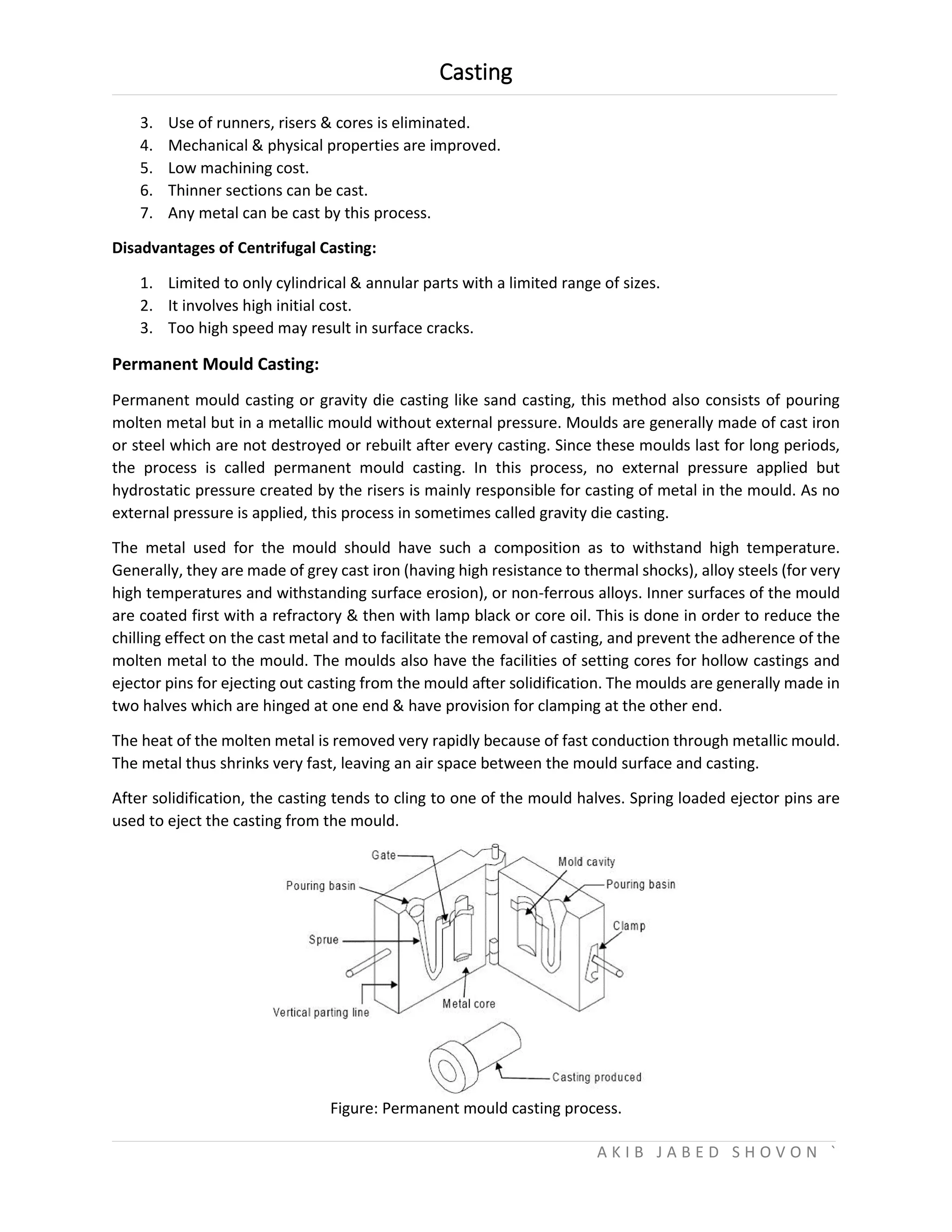Casting
A K I B J A B E D S H O V O N `
3. Use of runners, risers & cores is eliminated.
4. Mechanical & physical properties are improved.
5. Low machining cost.
6. Thinner sections can be cast.
7. Any metal can be cast by this process.
Disadvantages of Centrifugal Casting:
1. Limited to only cylindrical & annular parts with a limited range of sizes.
2. It involves high initial cost.
3. Too high speed may result in surface cracks.
Permanent Mould Casting:
Permanent mould casting or gravity die casting like sand casting, this method also consists of pouring
molten metal but in a metallic mould without external pressure. Moulds are generally made of cast iron
or steel which are not destroyed or rebuilt after every casting. Since these moulds last for long periods,
the process is called permanent mould casting. In this process, no external pressure applied but
hydrostatic pressure created by the risers is mainly responsible for casting of metal in the mould. As no
external pressure is applied, this process in sometimes called gravity die casting.
The metal used for the mould should have such a composition as to withstand high temperature.
Generally, they are made of grey cast iron (having high resistance to thermal shocks), alloy steels (for very
high temperatures and withstanding surface erosion), or non-ferrous alloys. Inner surfaces of the mould
are coated first with a refractory & then with lamp black or core oil. This is done in order to reduce the
chilling effect on the cast metal and to facilitate the removal of casting, and prevent the adherence of the
molten metal to the mould. The moulds also have the facilities of setting cores for hollow castings and
ejector pins for ejecting out casting from the mould after solidification. The moulds are generally made in
two halves which are hinged at one end & have provision for clamping at the other end.
The heat of the molten metal is removed very rapidly because of fast conduction through metallic mould.
The metal thus shrinks very fast, leaving an air space between the mould surface and casting.
After solidification, the casting tends to cling to one of the mould halves. Spring loaded ejector pins are
used to eject the casting from the mould.
Figure: Permanent mould casting process.
 