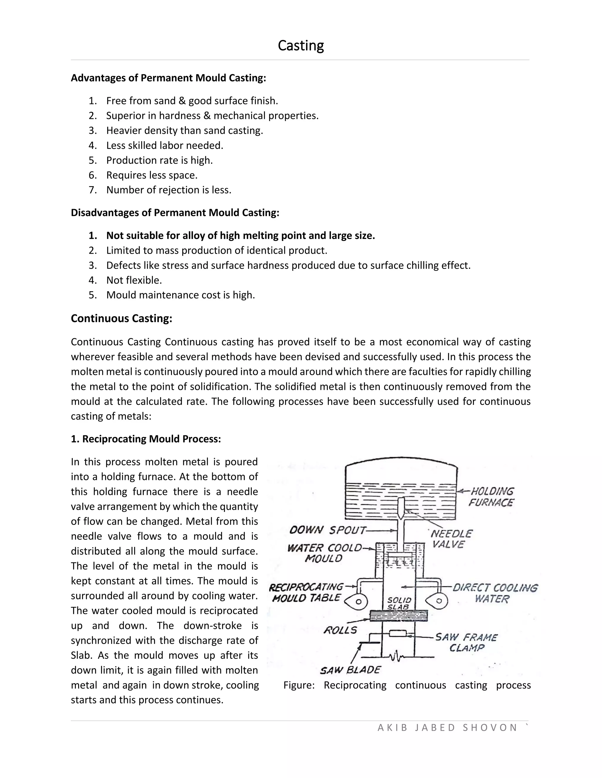 Casting
A K I B J A B E D S H O V O N `
Advantages of Permanent Mould Casting:
1. Free from sand & good surface finish.
2. Superior in hardness & mechanical properties.
3. Heavier density than sand casting.
4. Less skilled labor needed.
5. Production rate is high.
6. Requires less space.
7. Number of rejection is less.
Disadvantages of Permanent Mould Casting:
1. Not suitable for alloy of high melting point and large size.
2. Limited to mass production of identical product.
3. Defects like stress and surface hardness produced due to surface chilling effect.
4. Not flexible.
5. Mould maintenance cost is high.
Continuous Casting:
Continuous Casting Continuous casting has proved itself to be a most economical way of casting
wherever feasible and several methods have been devised and successfully used. In this process the
molten metal is continuously poured into a mould around which there are faculties for rapidly chilling
the metal to the point of solidification. The solidified metal is then continuously removed from the
mould at the calculated rate. The following processes have been successfully used for continuous
casting of metals:
1. Reciprocating Mould Process:
In this process molten metal is poured
into a holding furnace. At the bottom of
this holding furnace there is a needle
vaIve arrangement by which the quantity
of flow can be changed. Metal from this
needle valve flows to a mould and is
distributed all along the mould surface.
The level of the metal in the mould is
kept constant at all times. The mould is
surrounded all around by cooling water.
The water cooled mould is reciprocated
up and down. The down-stroke is
synchronized with the discharge rate of
Slab. As the mould moves up after its
down limit, it is again filled with molten
metal and again in down stroke, cooling Figure: Reciprocating continuous casting process
starts and this process continues.
 