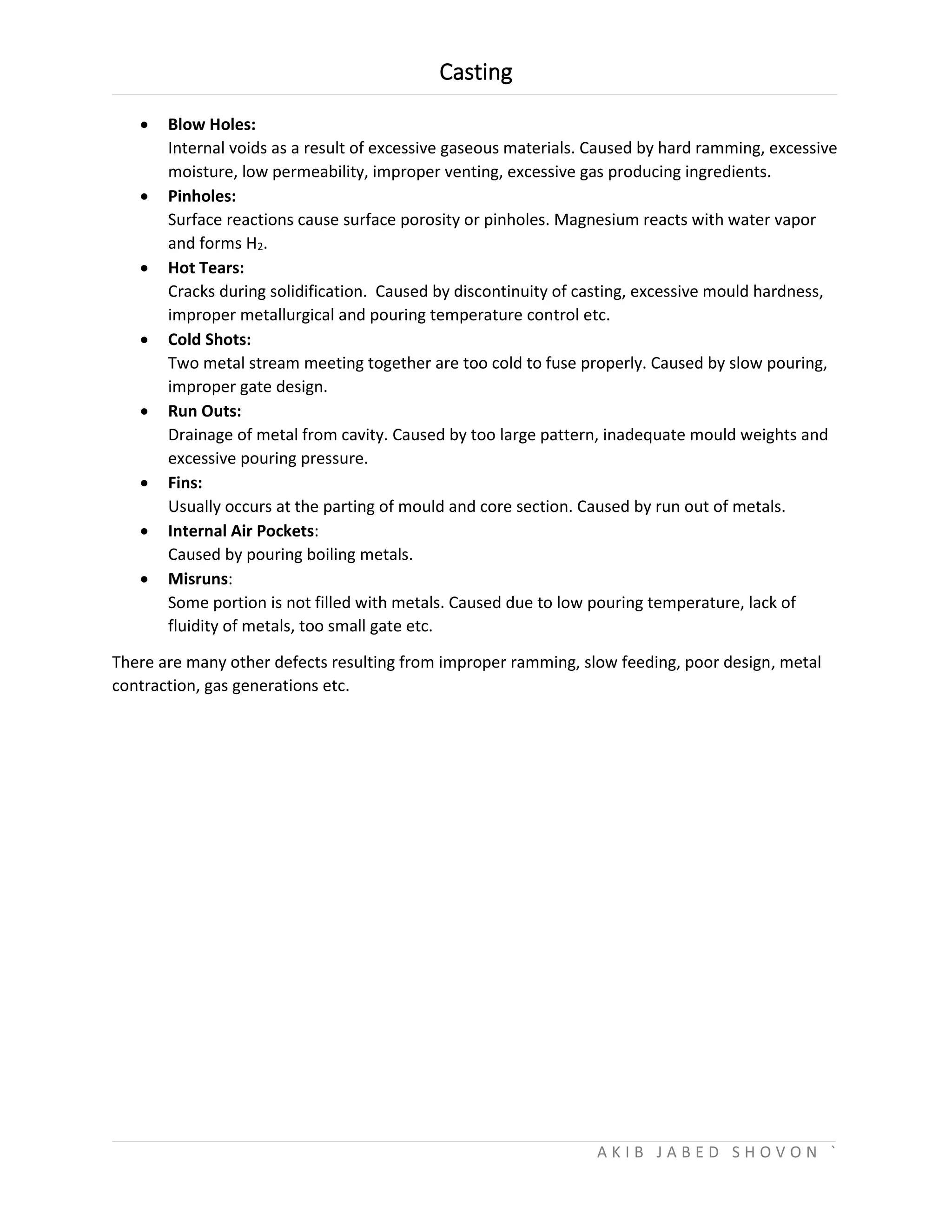 Casting
A K I B J A B E D S H O V O N `
 Blow Holes:
Internal voids as a result of excessive gaseous materials. Caused by hard ramming, excessive
moisture, low permeability, improper venting, excessive gas producing ingredients.
 Pinholes:
Surface reactions cause surface porosity or pinholes. Magnesium reacts with water vapor
and forms H2.
 Hot Tears:
Cracks during solidification. Caused by discontinuity of casting, excessive mould hardness,
improper metallurgical and pouring temperature control etc.
 Cold Shots:
Two metal stream meeting together are too cold to fuse properly. Caused by slow pouring,
improper gate design.
 Run Outs:
Drainage of metal from cavity. Caused by too large pattern, inadequate mould weights and
excessive pouring pressure.
 Fins:
Usually occurs at the parting of mould and core section. Caused by run out of metals.
 Internal Air Pockets:
Caused by pouring boiling metals.
 Misruns:
Some portion is not filled with metals. Caused due to low pouring temperature, lack of
fluidity of metals, too small gate etc.
There are many other defects resulting from improper ramming, slow feeding, poor design, metal
contraction, gas generations etc.
 