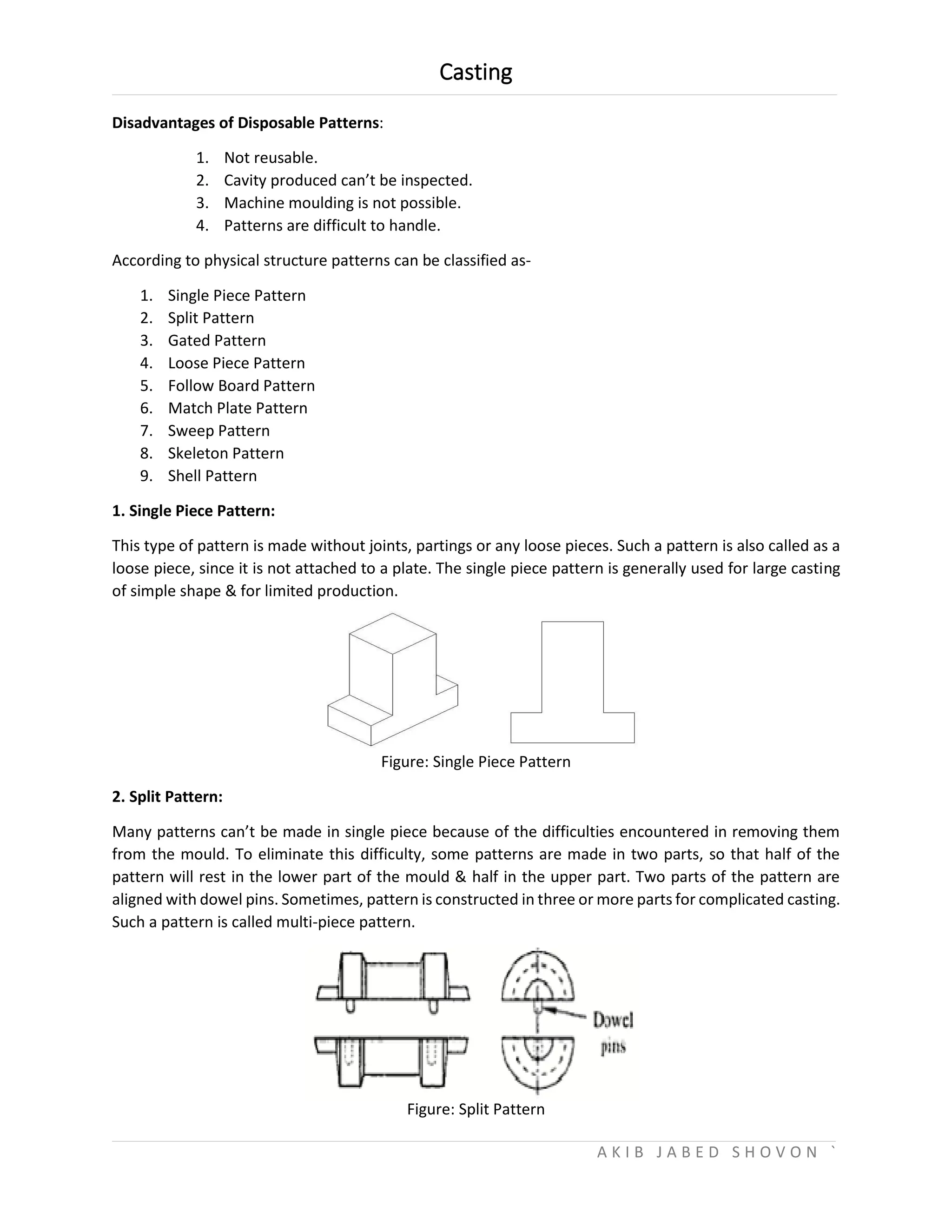 Casting
A K I B J A B E D S H O V O N `
Disadvantages of Disposable Patterns:
1. Not reusable.
2. Cavity produced can’t be inspected.
3. Machine moulding is not possible.
4. Patterns are difficult to handle.
According to physical structure patterns can be classified as-
1. Single Piece Pattern
2. Split Pattern
3. Gated Pattern
4. Loose Piece Pattern
5. Follow Board Pattern
6. Match Plate Pattern
7. Sweep Pattern
8. Skeleton Pattern
9. Shell Pattern
1. Single Piece Pattern:
This type of pattern is made without joints, partings or any loose pieces. Such a pattern is also called as a
loose piece, since it is not attached to a plate. The single piece pattern is generally used for large casting
of simple shape & for limited production.
Figure: Single Piece Pattern
2. Split Pattern:
Many patterns can’t be made in single piece because of the difficulties encountered in removing them
from the mould. To eliminate this difficulty, some patterns are made in two parts, so that half of the
pattern will rest in the lower part of the mould & half in the upper part. Two parts of the pattern are
aligned with dowel pins. Sometimes, pattern is constructed in three or more parts for complicated casting.
Such a pattern is called multi-piece pattern.
Figure: Split Pattern
 
