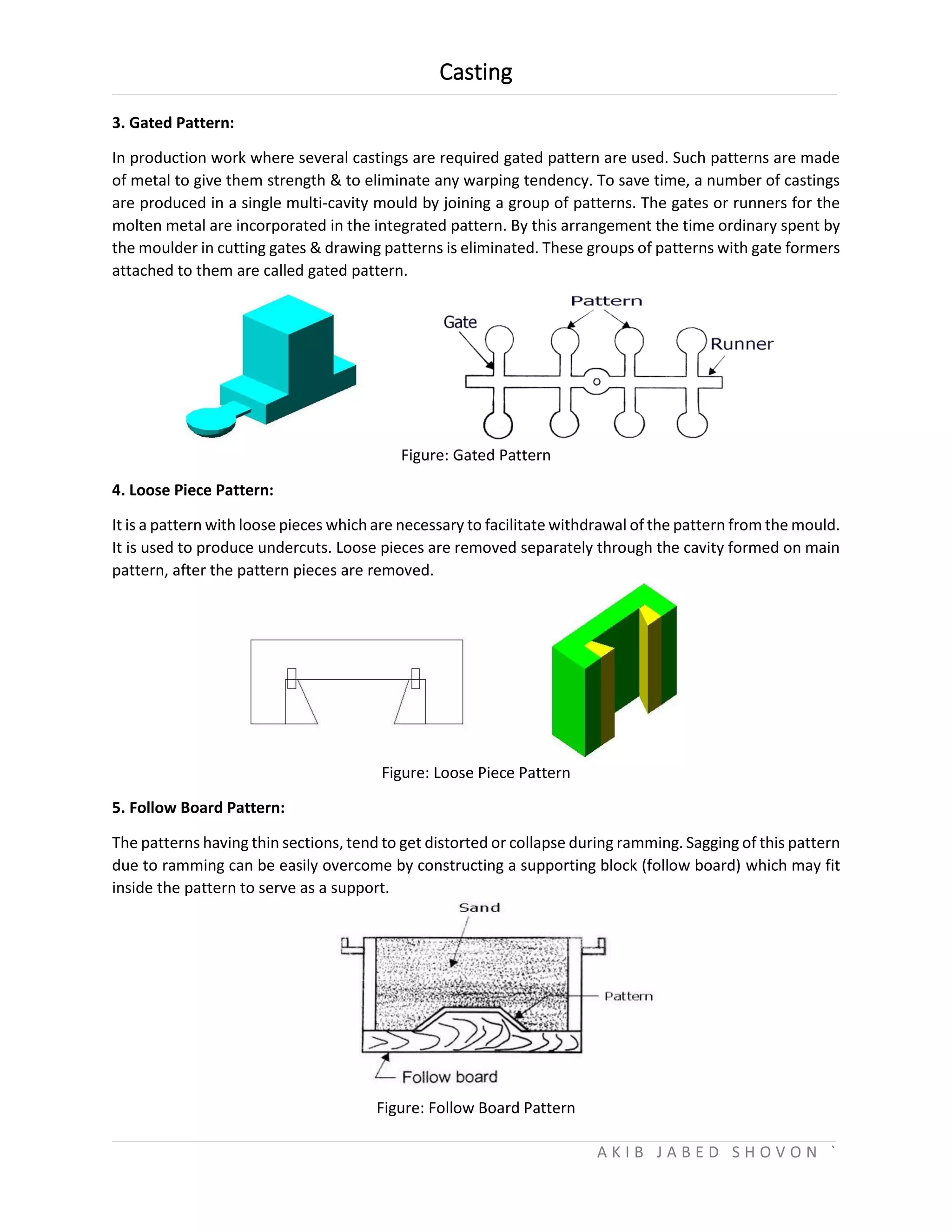 Casting
A K I B J A B E D S H O V O N `
3. Gated Pattern:
In production work where several castings are required gated pattern are used. Such patterns are made
of metal to give them strength & to eliminate any warping tendency. To save time, a number of castings
are produced in a single multi-cavity mould by joining a group of patterns. The gates or runners for the
molten metal are incorporated in the integrated pattern. By this arrangement the time ordinary spent by
the moulder in cutting gates & drawing patterns is eliminated. These groups of patterns with gate formers
attached to them are called gated pattern.
Figure: Gated Pattern
4. Loose Piece Pattern:
It is a pattern with loose pieces which are necessary to facilitate withdrawal of the pattern from the mould.
It is used to produce undercuts. Loose pieces are removed separately through the cavity formed on main
pattern, after the pattern pieces are removed.
Figure: Loose Piece Pattern
5. Follow Board Pattern:
The patterns having thin sections, tend to get distorted or collapse during ramming. Sagging of this pattern
due to ramming can be easily overcome by constructing a supporting block (follow board) which may fit
inside the pattern to serve as a support.
Figure: Follow Board Pattern
 