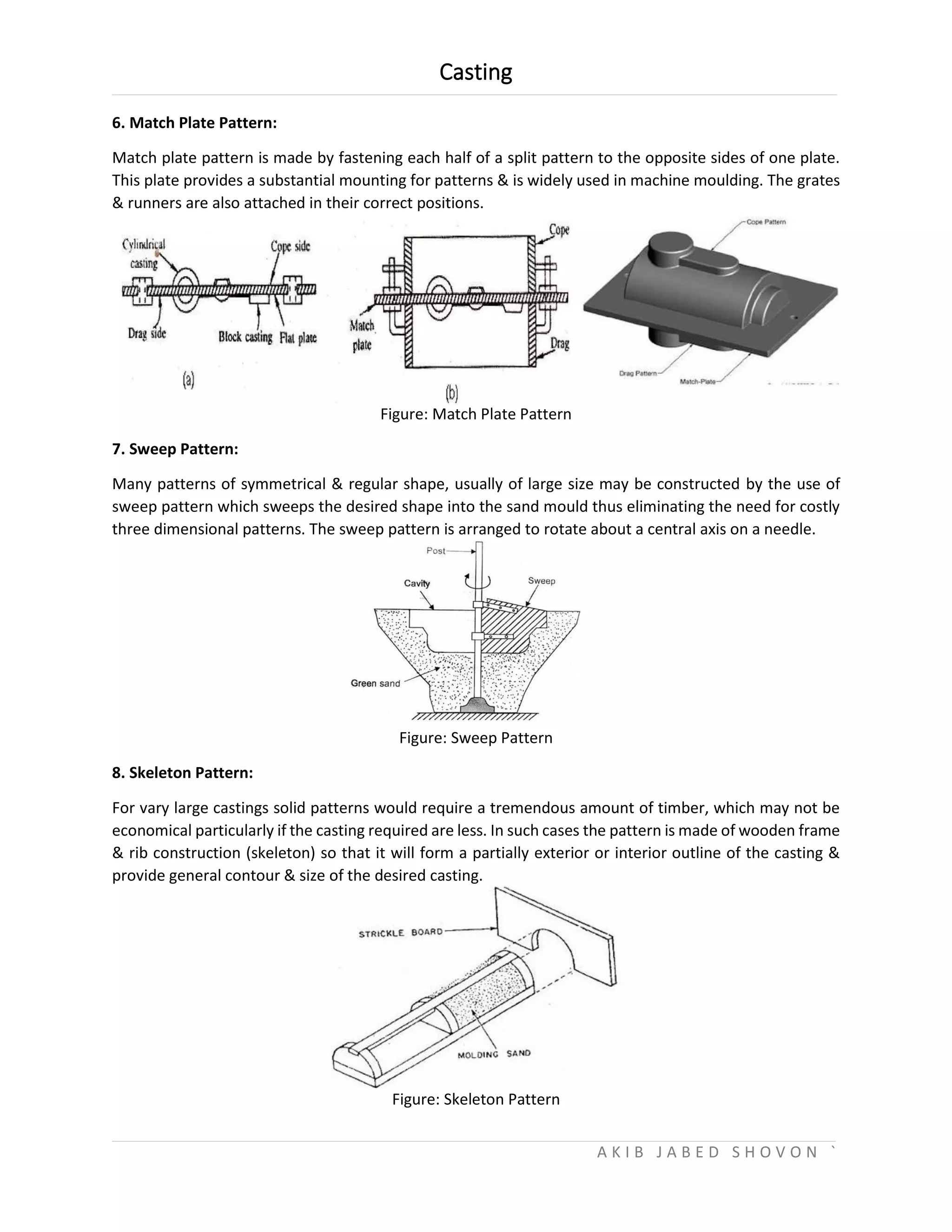Casting
A K I B J A B E D S H O V O N `
6. Match Plate Pattern:
Match plate pattern is made by fastening each half of a split pattern to the opposite sides of one plate.
This plate provides a substantial mounting for patterns & is widely used in machine moulding. The grates
& runners are also attached in their correct positions.
Figure: Match Plate Pattern
7. Sweep Pattern:
Many patterns of symmetrical & regular shape, usually of large size may be constructed by the use of
sweep pattern which sweeps the desired shape into the sand mould thus eliminating the need for costly
three dimensional patterns. The sweep pattern is arranged to rotate about a central axis on a needle.
Figure: Sweep Pattern
8. Skeleton Pattern:
For vary large castings solid patterns would require a tremendous amount of timber, which may not be
economical particularly if the casting required are less. In such cases the pattern is made of wooden frame
& rib construction (skeleton) so that it will form a partially exterior or interior outline of the casting &
provide general contour & size of the desired casting.
Figure: Skeleton Pattern
 
