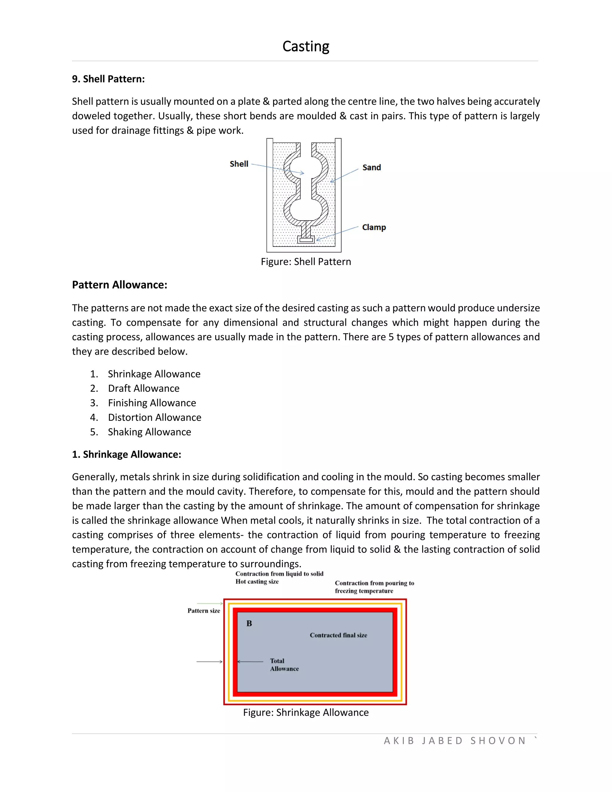 Casting
A K I B J A B E D S H O V O N `
9. Shell Pattern:
Shell pattern is usually mounted on a plate & parted along the centre line, the two halves being accurately
doweled together. Usually, these short bends are moulded & cast in pairs. This type of pattern is largely
used for drainage fittings & pipe work.
Figure: Shell Pattern
Pattern Allowance:
The patterns are not made the exact size of the desired casting as such a pattern would produce undersize
casting. To compensate for any dimensional and structural changes which might happen during the
casting process, allowances are usually made in the pattern. There are 5 types of pattern allowances and
they are described below.
1. Shrinkage Allowance
2. Draft Allowance
3. Finishing Allowance
4. Distortion Allowance
5. Shaking Allowance
1. Shrinkage Allowance:
Generally, metals shrink in size during solidification and cooling in the mould. So casting becomes smaller
than the pattern and the mould cavity. Therefore, to compensate for this, mould and the pattern should
be made larger than the casting by the amount of shrinkage. The amount of compensation for shrinkage
is called the shrinkage allowance When metal cools, it naturally shrinks in size. The total contraction of a
casting comprises of three elements- the contraction of liquid from pouring temperature to freezing
temperature, the contraction on account of change from liquid to solid & the lasting contraction of solid
casting from freezing temperature to surroundings.
Figure: Shrinkage Allowance
 