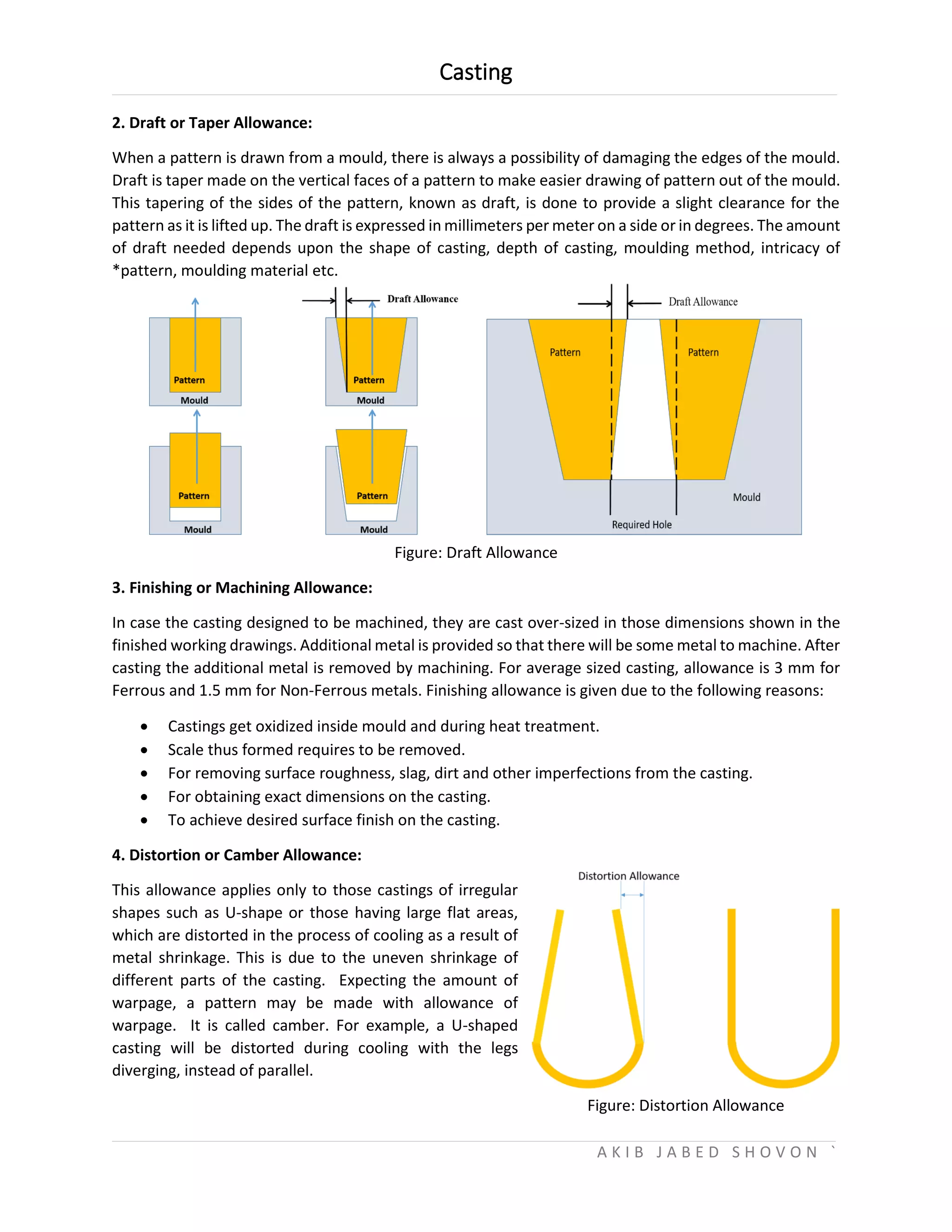 Casting
A K I B J A B E D S H O V O N `
2. Draft or Taper Allowance:
When a pattern is drawn from a mould, there is always a possibility of damaging the edges of the mould.
Draft is taper made on the vertical faces of a pattern to make easier drawing of pattern out of the mould.
This tapering of the sides of the pattern, known as draft, is done to provide a slight clearance for the
pattern as it is lifted up. The draft is expressed in millimeters per meter on a side or in degrees. The amount
of draft needed depends upon the shape of casting, depth of casting, moulding method, intricacy of
*pattern, moulding material etc.
Figure: Draft Allowance
3. Finishing or Machining Allowance:
In case the casting designed to be machined, they are cast over-sized in those dimensions shown in the
finished working drawings. Additional metal is provided so that there will be some metal to machine. After
casting the additional metal is removed by machining. For average sized casting, allowance is 3 mm for
Ferrous and 1.5 mm for Non-Ferrous metals. Finishing allowance is given due to the following reasons:
 Castings get oxidized inside mould and during heat treatment.
 Scale thus formed requires to be removed.
 For removing surface roughness, slag, dirt and other imperfections from the casting.
 For obtaining exact dimensions on the casting.
 To achieve desired surface finish on the casting.
4. Distortion or Camber Allowance:
This allowance applies only to those castings of irregular
shapes such as U-shape or those having large flat areas,
which are distorted in the process of cooling as a result of
metal shrinkage. This is due to the uneven shrinkage of
different parts of the casting. Expecting the amount of
warpage, a pattern may be made with allowance of
warpage. It is called camber. For example, a U-shaped
casting will be distorted during cooling with the legs
diverging, instead of parallel.
Figure: Distortion Allowance
 