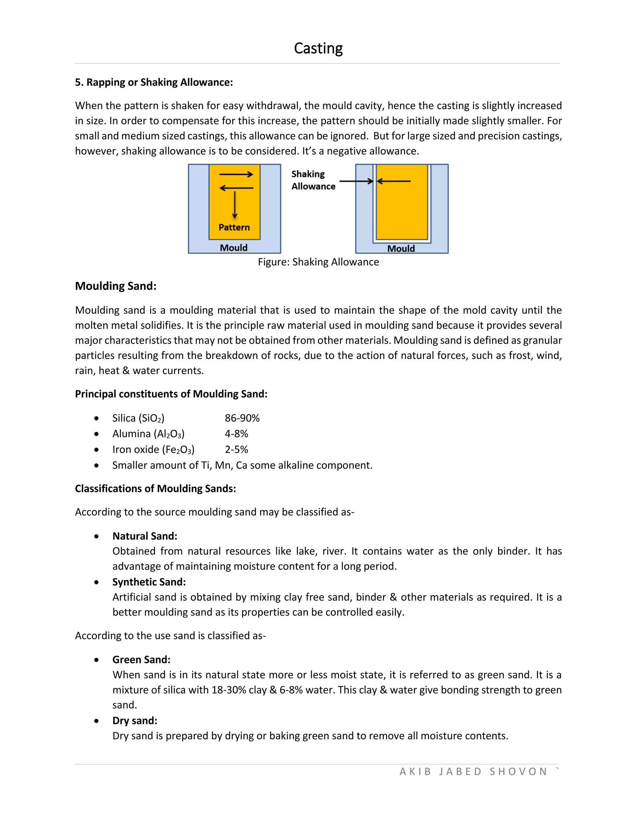 Casting
A K I B J A B E D S H O V O N `
5. Rapping or Shaking Allowance:
When the pattern is shaken for easy withdrawal, the mould cavity, hence the casting is slightly increased
in size. In order to compensate for this increase, the pattern should be initially made slightly smaller. For
small and medium sized castings, this allowance can be ignored. But for large sized and precision castings,
however, shaking allowance is to be considered. It’s a negative allowance.
Figure: Shaking Allowance
Moulding Sand:
Moulding sand is a moulding material that is used to maintain the shape of the mold cavity until the
molten metal solidifies. It is the principle raw material used in moulding sand because it provides several
major characteristics that may not be obtained from other materials. Moulding sand is defined as granular
particles resulting from the breakdown of rocks, due to the action of natural forces, such as frost, wind,
rain, heat & water currents.
Principal constituents of Moulding Sand:
 Silica (SiO2) 86-90%
 Alumina (Al2O3) 4-8%
 Iron oxide (Fe2O3) 2-5%
 Smaller amount of Ti, Mn, Ca some alkaline component.
Classifications of Moulding Sands:
According to the source moulding sand may be classified as-
 Natural Sand:
Obtained from natural resources like lake, river. It contains water as the only binder. It has
advantage of maintaining moisture content for a long period.
 Synthetic Sand:
Artificial sand is obtained by mixing clay free sand, binder & other materials as required. It is a
better moulding sand as its properties can be controlled easily.
According to the use sand is classified as-
 Green Sand:
When sand is in its natural state more or less moist state, it is referred to as green sand. It is a
mixture of silica with 18-30% clay & 6-8% water. This clay & water give bonding strength to green
sand.
 Dry sand:
Dry sand is prepared by drying or baking green sand to remove all moisture contents.
 