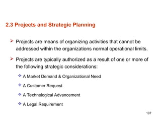 107
2.3 Projects and Strategic Planning
 Projects are means of organizing activities that cannot be
addressed within the organizations normal operational limits.
 Projects are typically authorized as a result of one or more of
the following strategic considerations:
 A Market Demand & Organizational Need
 A Customer Request
 A Technological Advancement
 A Legal Requirement
 