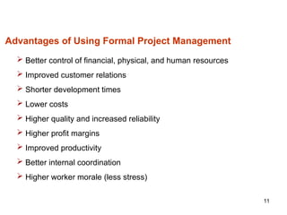 11
Advantages of Using Formal Project Management
 Better control of financial, physical, and human resources
 Improved customer relations
 Shorter development times
 Lower costs
 Higher quality and increased reliability
 Higher profit margins
 Improved productivity
 Better internal coordination
 Higher worker morale (less stress)
 