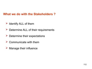 112
What we do with the Stakeholders ?
 Identify ALL of them
 Determine ALL of their requirements
 Determine their expectations
 Communicate with them
 Manage their influence
 