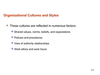 117
Organizational Cultures and Styles
 These cultures are reflected in numerous factors:
 Shared values, norms, beliefs, and expectations
 Policies and procedures
 View of authority relationships
 Work ethics and work hours
 