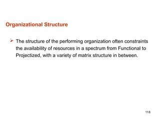 118
Organizational Structure
 The structure of the performing organization often constraints
the availability of resources in a spectrum from Functional to
Projectized, with a variety of matrix structure in between.
 