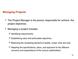 12
Managing Projects
 The Project Manager is the person responsible for achieve the
project objectives.
 Managing a project includes:
 Identifying requirements.
 Establishing clear and achievable objectives.
 Balancing the competing demand of quality, scope, time and cost.
 Adapting the specifications, plans, and approach to the different
concerns and expectations of the various stakeholders.
 