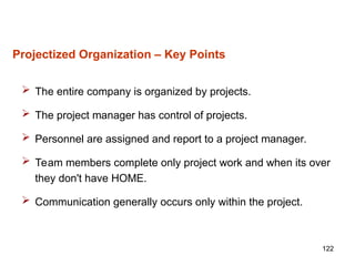 122
Projectized Organization – Key Points
 The entire company is organized by projects.
 The project manager has control of projects.
 Personnel are assigned and report to a project manager.
 Team members complete only project work and when its over
they don't have HOME.
 Communication generally occurs only within the project.
 