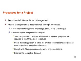 136
Processes for a Project
 Recall the definition of Project Management !
 Project Management is accomplished through processes.
 It uses Project Management Knowledge, Skills, Tools & Technique
 It receives Inputs and generates Outputs
 Select appropriate processes within the PM process group that are
required to meet the project objectives
 Use a defined approach to adapt the product specifications and plans to
meet project and product requirements.
 Comply with Stakeholders needs, wants and expectations.
 Balance the competing demand.
 