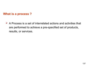137
What is a process ?
 A Process is a set of interrelated actions and activities that
are performed to achieve a pre-specified set of products,
results, or services.
 