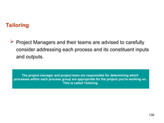 138
Tailoring
 Project Managers and their teams are advised to carefully
consider addressing each process and its constituent inputs
and outputs.
The project manager and project team are responsible for determining which
processes within each process group are appropriate for the project you're working on.
This is called Tailoring.
 