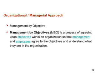 14
Organizational / Managerial Approach
 Management by Objective
 Management by Objectives (MBO) is a process of agreeing
upon objectives within an organization so that management
and employees agree to the objectives and understand what
they are in the organization.
 